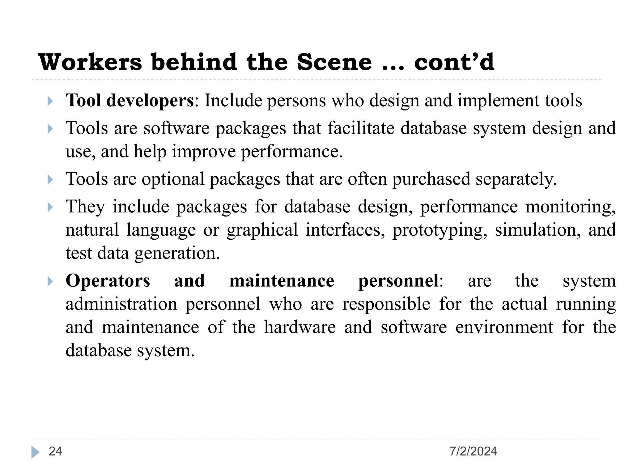 Workers behind the Scene … cont’d 7/2/2024 24  Tool developers: Include persons who design and implement tools  Tools are software packages that facilitate database system design and use, and help improve performance.  Tools are optional packages that are often purchased separately.  They include packages for database design, performance monitoring, natural language or graphical interfaces, prototyping, simulation, and test data generation.  Operators and maintenance personnel: are the system administration personnel who are responsible for the actual running and maintenance of the hardware and software environment for the database system. 
