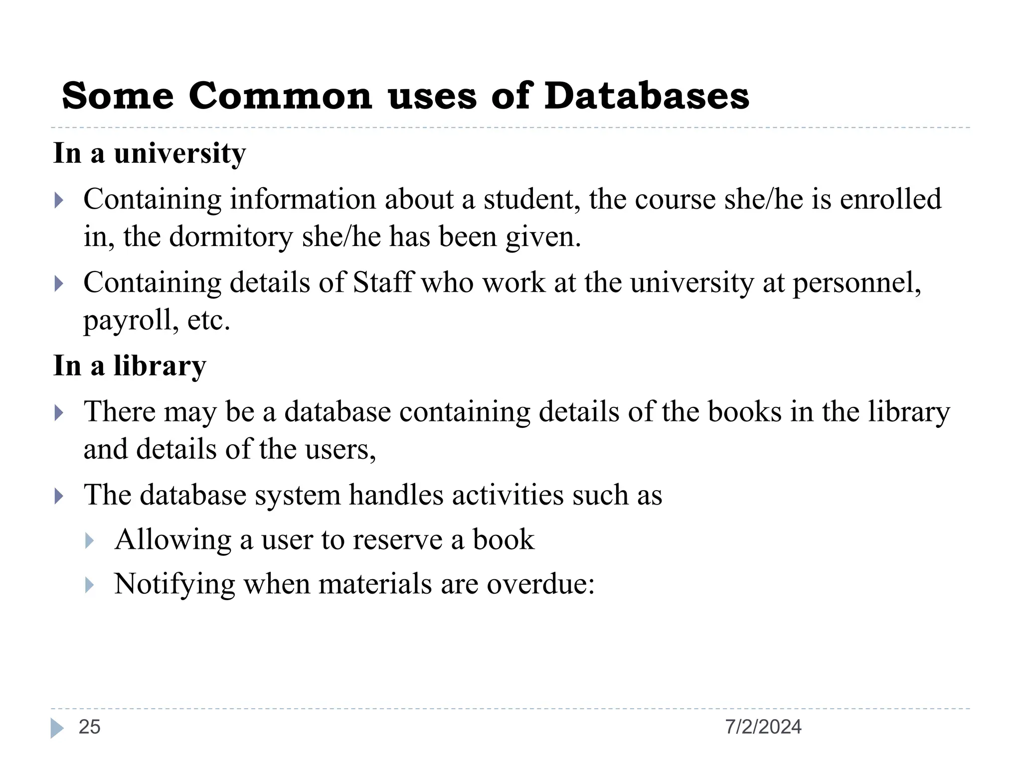 Some Common uses of Databases 7/2/2024 25 In a university  Containing information about a student, the course she/he is enrolled in, the dormitory she/he has been given.  Containing details of Staff who work at the university at personnel, payroll, etc. In a library  There may be a database containing details of the books in the library and details of the users,  The database system handles activities such as  Allowing a user to reserve a book  Notifying when materials are overdue: 
