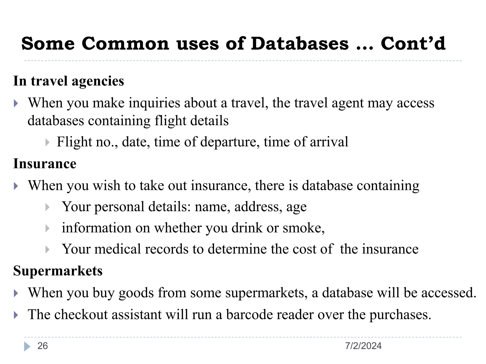Some Common uses of Databases … Cont’d 7/2/2024 26 In travel agencies  When you make inquiries about a travel, the travel agent may access databases containing flight details  Flight no., date, time of departure, time of arrival Insurance  When you wish to take out insurance, there is database containing  Your personal details: name, address, age  information on whether you drink or smoke,  Your medical records to determine the cost of the insurance Supermarkets  When you buy goods from some supermarkets, a database will be accessed.  The checkout assistant will run a barcode reader over the purchases. 