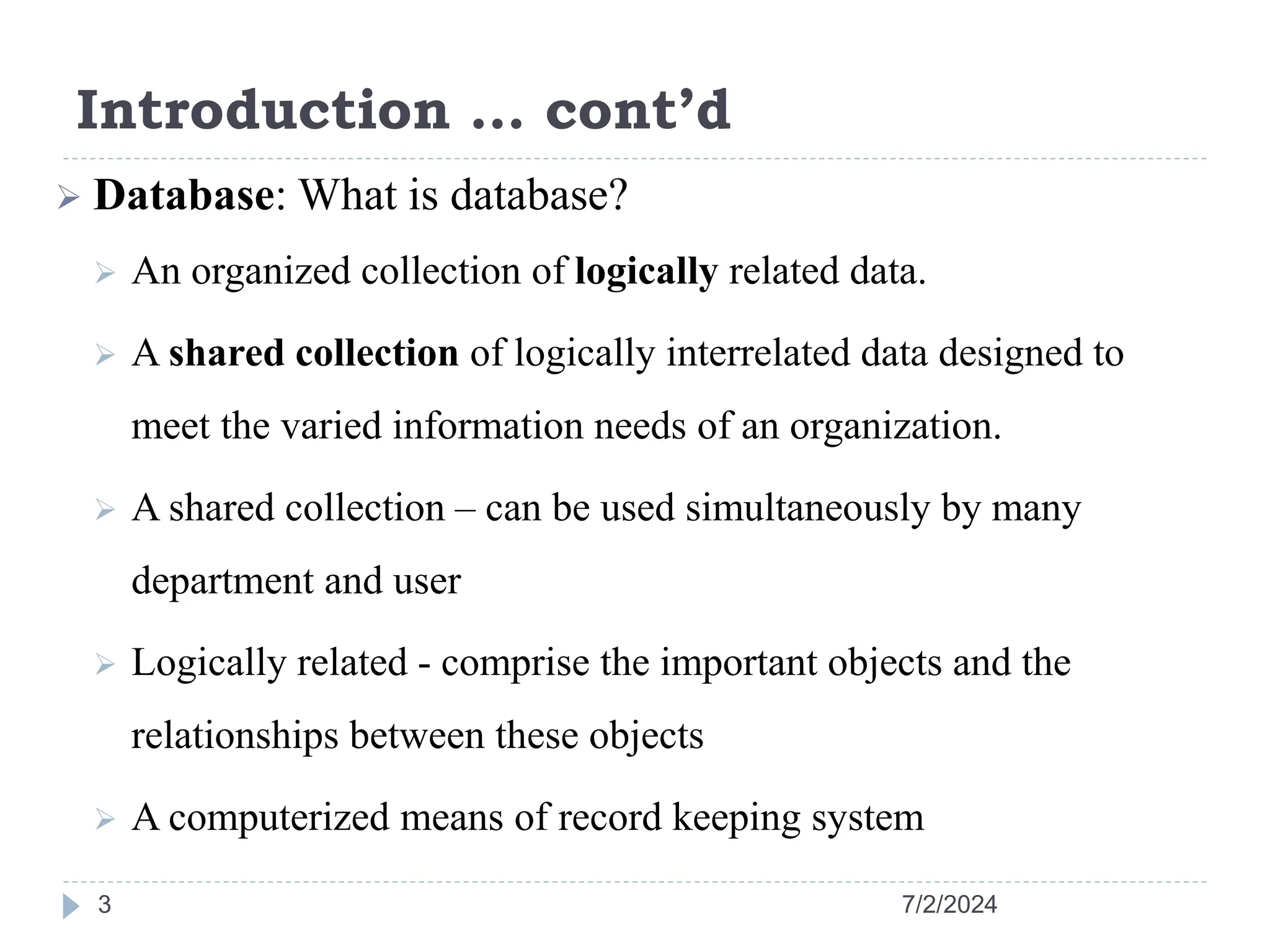 Introduction … cont’d 7/2/2024 3  Database: What is database?  An organized collection of logically related data.  A shared collection of logically interrelated data designed to meet the varied information needs of an organization.  A shared collection – can be used simultaneously by many department and user  Logically related - comprise the important objects and the relationships between these objects  A computerized means of record keeping system 