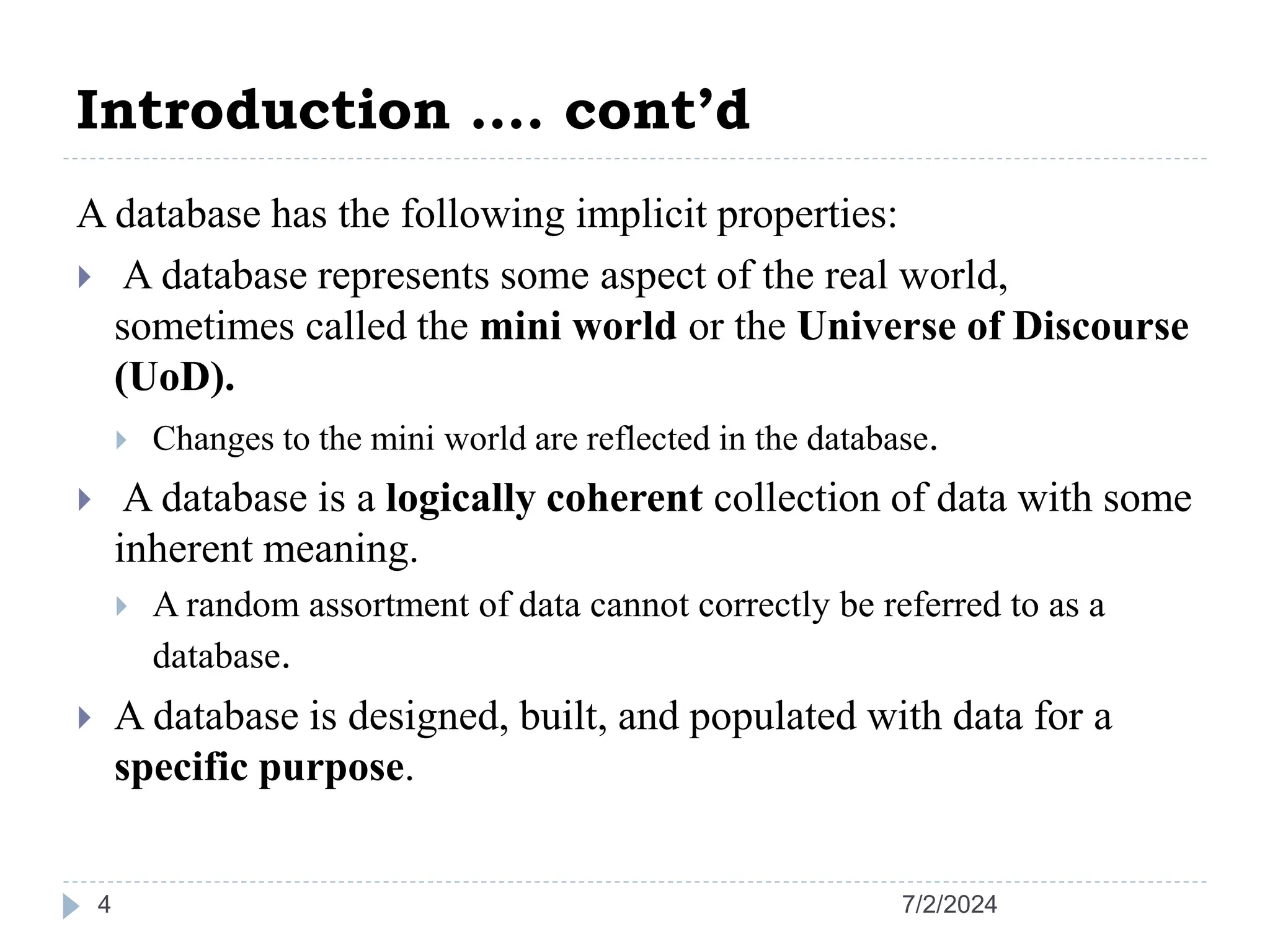 Introduction …. cont’d 7/2/2024 4 A database has the following implicit properties:  A database represents some aspect of the real world, sometimes called the mini world or the Universe of Discourse (UoD).  Changes to the mini world are reflected in the database.  A database is a logically coherent collection of data with some inherent meaning.  A random assortment of data cannot correctly be referred to as a database.  A database is designed, built, and populated with data for a specific purpose. 