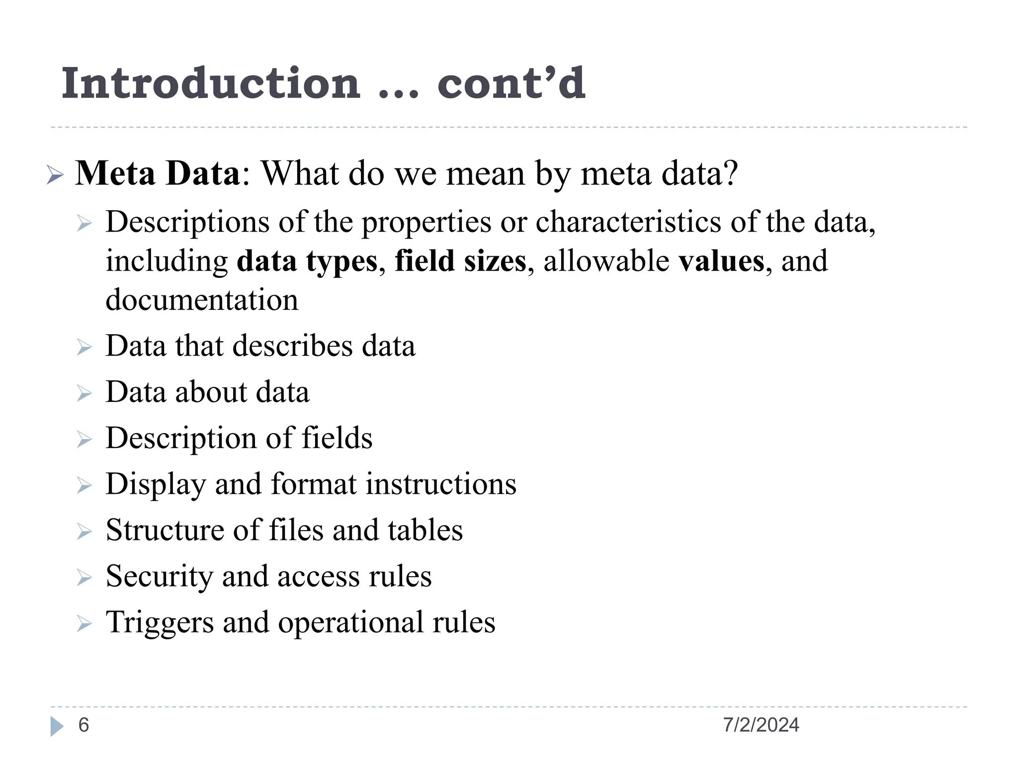 Introduction … cont’d 7/2/2024 6  Meta Data: What do we mean by meta data?  Descriptions of the properties or characteristics of the data, including data types, field sizes, allowable values, and documentation  Data that describes data  Data about data  Description of fields  Display and format instructions  Structure of files and tables  Security and access rules  Triggers and operational rules 