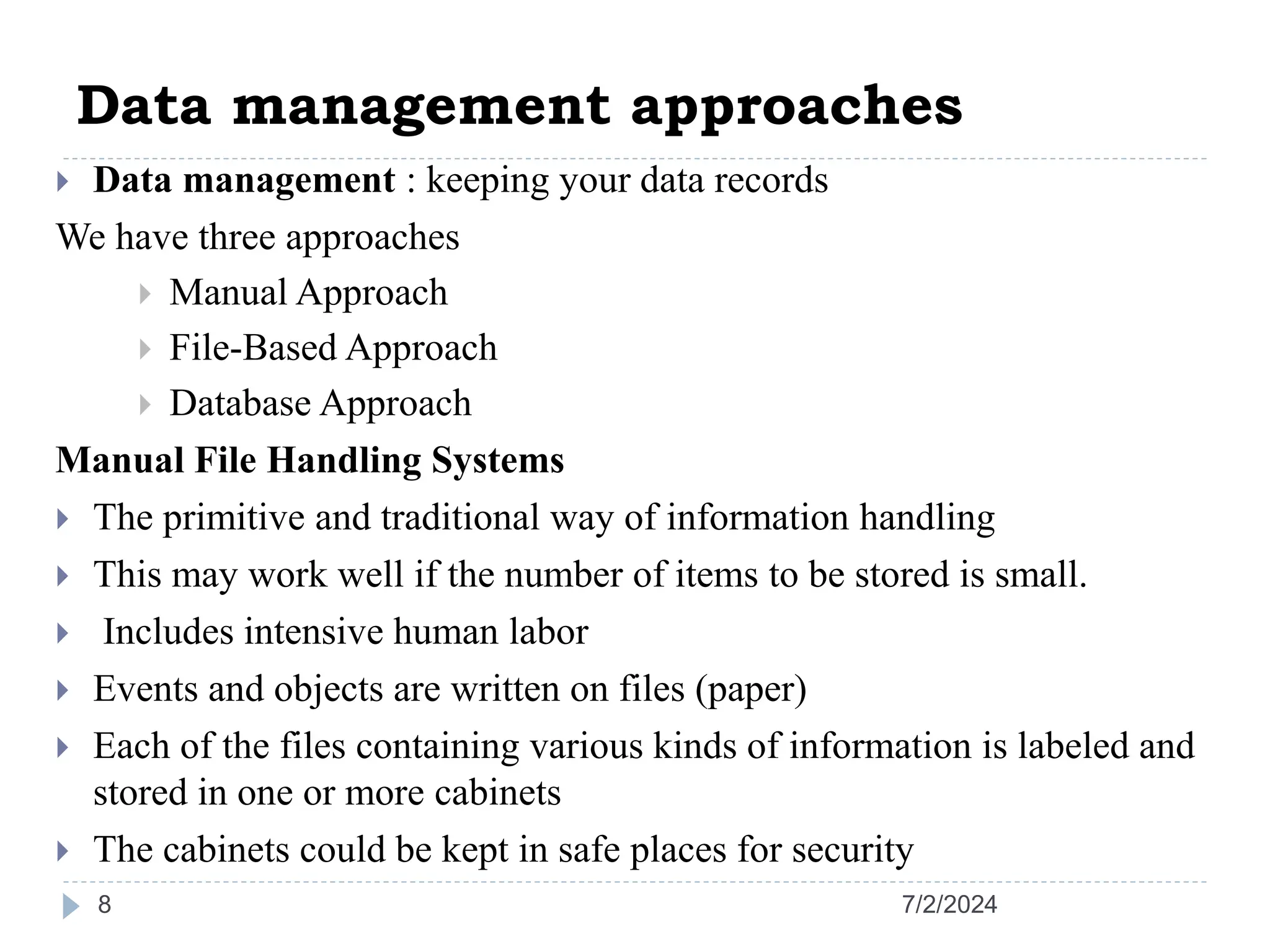 Data management approaches 7/2/2024 8  Data management : keeping your data records We have three approaches  Manual Approach  File-Based Approach  Database Approach Manual File Handling Systems  The primitive and traditional way of information handling  This may work well if the number of items to be stored is small.  Includes intensive human labor  Events and objects are written on files (paper)  Each of the files containing various kinds of information is labeled and stored in one or more cabinets  The cabinets could be kept in safe places for security 