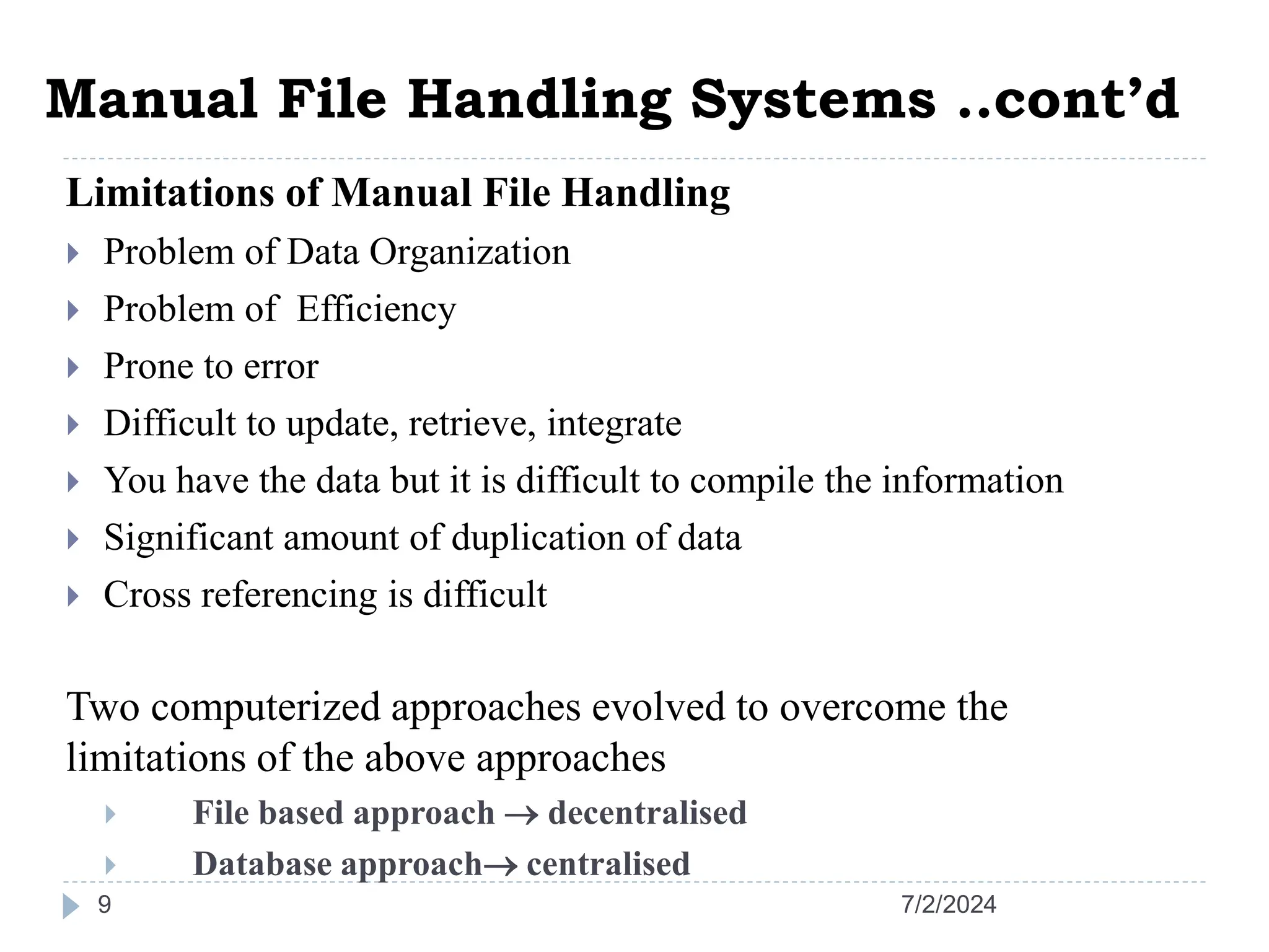 Manual File Handling Systems ..cont’d 7/2/2024 9 Limitations of Manual File Handling  Problem of Data Organization  Problem of Efficiency  Prone to error  Difficult to update, retrieve, integrate  You have the data but it is difficult to compile the information  Significant amount of duplication of data  Cross referencing is difficult Two computerized approaches evolved to overcome the limitations of the above approaches  File based approach  decentralised  Database approach centralised 