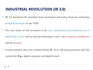 10
INDUSTRIAL REVOLUTION (IR 3.0)
 IR 3.0 introduced the transition from mechanical and analog electronic technology
to digital electronics in late 1950s.
 The core factor of this revolution is the mass production and widespread use of
digital logic circuits and its derived technologies such as the computer, handphones
and the Internet.
 Certain practices that were enabled during IR 3.0 is still being practiced until this
current day. E.g.: digital computers and digital record.
 