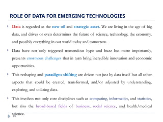 14
ROLE OF DATA FOR EMERGING TECHNOLOGIES
 Data is regarded as the new oil and strategic asset. We are living in the age of big
data, and drives or even determines the future of science, technology, the economy,
and possibly everything in our world today and tomorrow.
 Data have not only triggered tremendous hype and buzz but more importantly,
presents enormous challenges that in turn bring incredible innovation and economic
opportunities.
 This reshaping and paradigm-shifting are driven not just by data itself but all other
aspects that could be created, transformed, and/or adjusted by understanding,
exploring, and utilizing data.
 This involves not only core disciplines such as computing, informatics, and statistics,
but also the broad-based fields of business, social science, and health/medical
science.
 