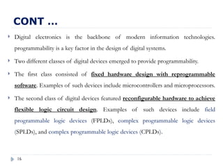 16
 Digital electronics is the backbone of modern information technologies.
programmability is a key factor in the design of digital systems.
 Two different classes of digital devices emerged to provide programmability.
 The first class consisted of fixed hardware design with reprogrammable
software. Examples of such devices include microcontrollers and microprocessors.
 The second class of digital devices featured reconfigurable hardware to achieve
flexible logic circuit design. Examples of such devices include field
programmable logic devices (FPLDs), complex programmable logic devices
(SPLDs), and complex programmable logic devices (CPLDs).
CONT …
 