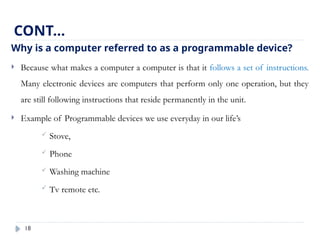 18
Why is a computer referred to as a programmable device?
 Because what makes a computer a computer is that it follows a set of instructions.
Many electronic devices are computers that perform only one operation, but they
are still following instructions that reside permanently in the unit.
 Example of Programmable devices we use everyday in our life’s
 Stove,
 Phone
 Washing machine
 Tv remote etc.
CONT…
 