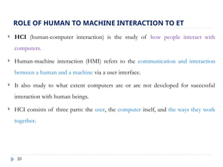 20
ROLE OF HUMAN TO MACHINE INTERACTION TO ET
 HCI (human-computer interaction) is the study of how people interact with
computers.
 Human-machine interaction (HMI) refers to the communication and interaction
between a human and a machine via a user interface.
 It also study to what extent computers are or are not developed for successful
interaction with human beings.
 HCI consists of three parts: the user, the computer itself, and the ways they work
together.
 