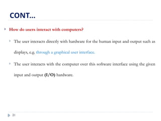 21
 How do users interact with computers?
 The user interacts directly with hardware for the human input and output such as
displays, e.g. through a graphical user interface.
 The user interacts with the computer over this software interface using the given
input and output (I/O) hardware.
CONT…
 
