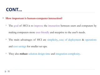 22
 How important is human-computer interaction?
 The goal of HCI is to improve the interaction between users and computers by
making computers more user-friendly and receptive to the user's needs.
 The main advantages of HCI are simplicity, ease of deployment & operations
and cost savings for smaller set-ups.
 They also reduce solution design time and integration complexity.
CONT…
 