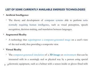 23
 Artificial Intelligence
 The theory and development of computer systems able to perform tasks
normally requiring human intelligence, such as visual perception, speech
recognition, decision-making, and translation between languages.
 Augmented Reality
 A technology that superimposes a computer-generated image on a user's view
of the real world, thus providing a composite view.
 Virtual Reality
 The computer-generated simulation of a 3D image or environment that can be
interacted with in a seemingly real or physical way by a person using special
electronic equipment, such as a helmet with a screen inside or gloves fitted with
LIST OF SOME CURRENTLY AVAILABLE EMERGED TECHNOLOGIES
 
