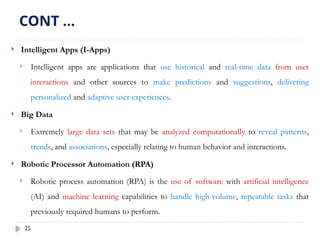 25
 Intelligent Apps (I-Apps)
 Intelligent apps are applications that use historical and real-time data from user
interactions and other sources to make predictions and suggestions, delivering
personalized and adaptive user experiences.
 Big Data
 Extremely large data sets that may be analyzed computationally to reveal patterns,
trends, and associations, especially relating to human behavior and interactions.
 Robotic Processor Automation (RPA)
 Robotic process automation (RPA) is the use of software with artificial intelligence
(AI) and machine learning capabilities to handle high-volume, repeatable tasks that
previously required humans to perform.
CONT …
 