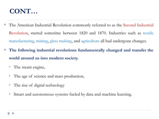 6
CONT…
 The American Industrial Revolution commonly referred to as the Second Industrial
Revolution, started sometime between 1820 and 1870. Industries such as textile
manufacturing, mining, glass making, and agriculture all had undergone changes.
 The following industrial revolutions fundamentally changed and transfer the
world around us into modern society.
 The steam engine,
 The age of science and mass production,
 The rise of digital technology
 Smart and autonomous systems fueled by data and machine learning.
 