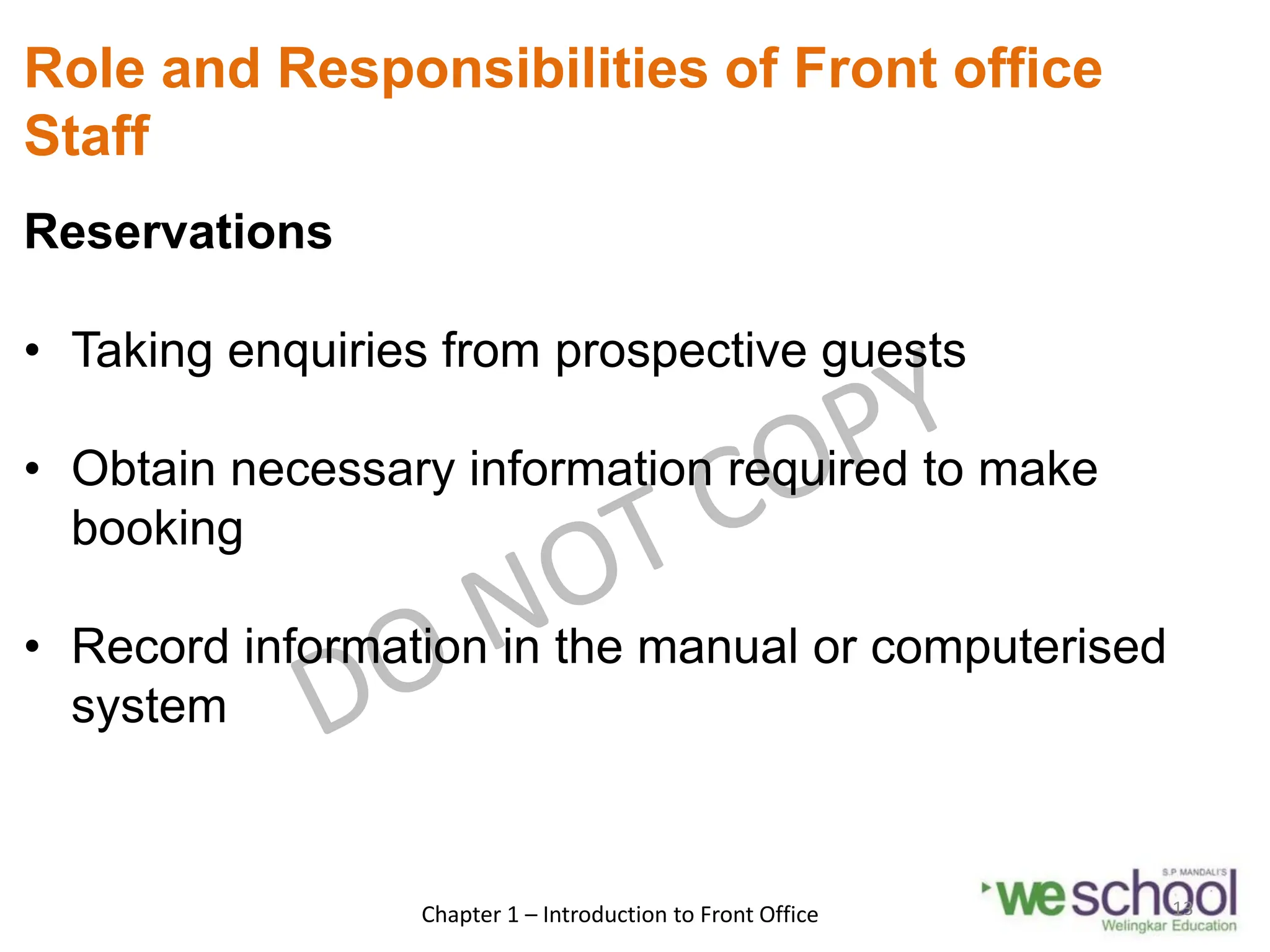 Role and Responsibilities of Front office
Staff
Reservations
• Taking enquiries from prospective guests
• Obtain necessary information required to make
booking
• Record information in the manual or computerised
system
Chapter 1 – Introduction to Front Office 13
 