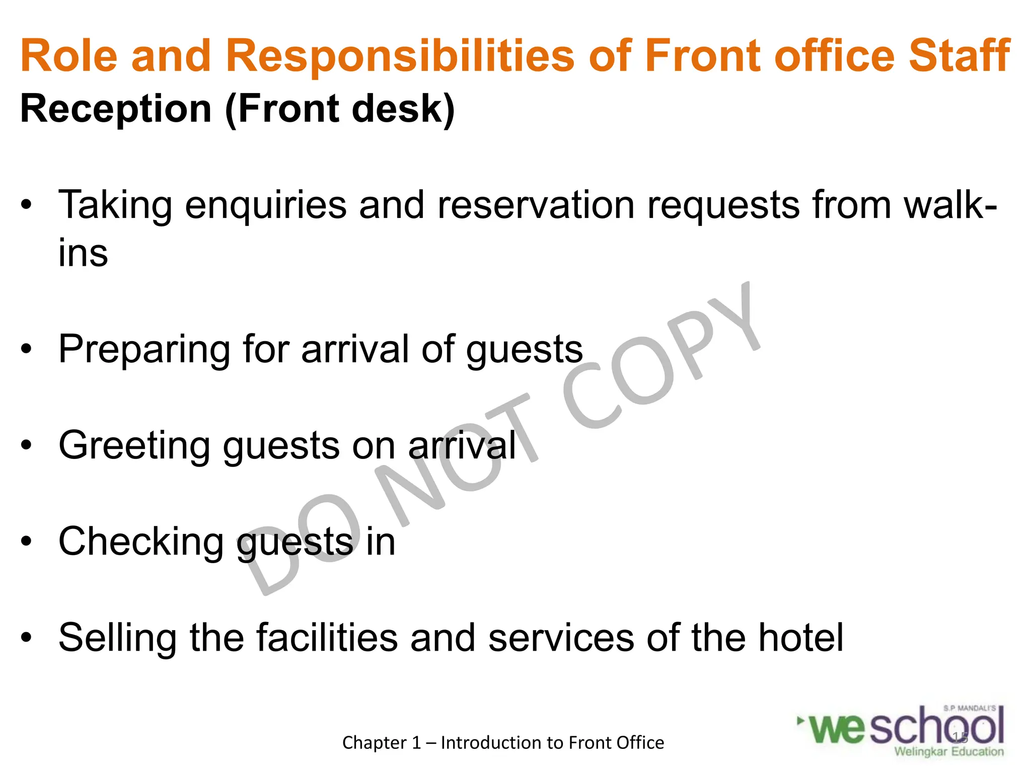 Role and Responsibilities of Front office Staff
Reception (Front desk)
• Taking enquiries and reservation requests from walk-
ins
• Preparing for arrival of guests
• Greeting guests on arrival
• Checking guests in
• Selling the facilities and services of the hotel
Chapter 1 – Introduction to Front Office 15
 
