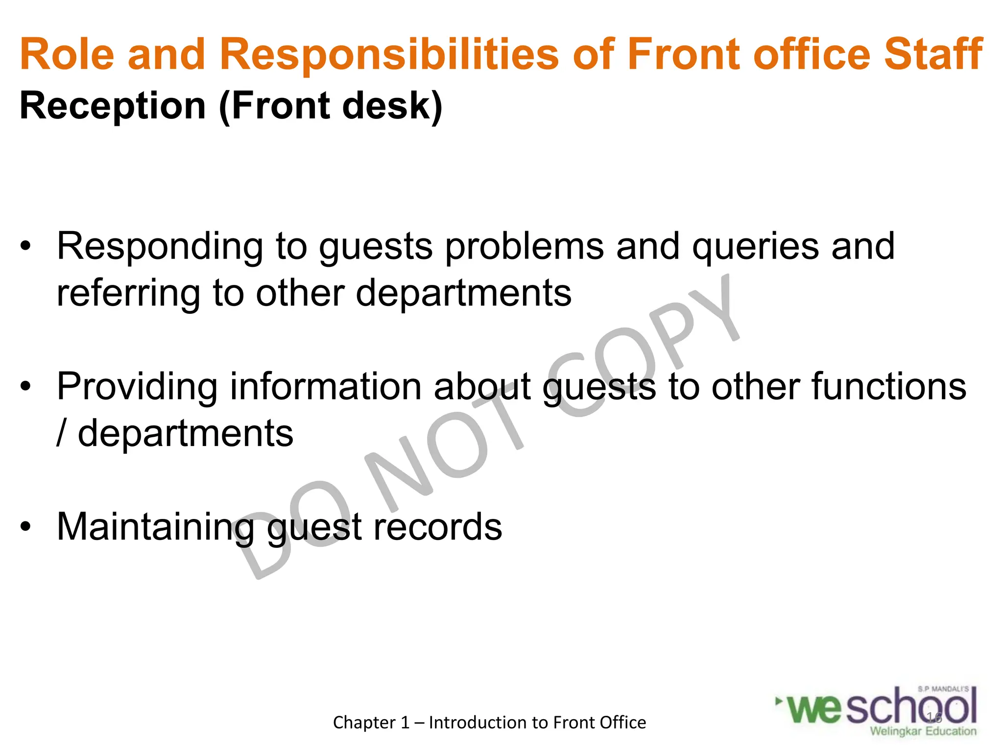 Role and Responsibilities of Front office Staff
Reception (Front desk)
• Responding to guests problems and queries and
referring to other departments
• Providing information about guests to other functions
/ departments
• Maintaining guest records
Chapter 1 – Introduction to Front Office 16
 