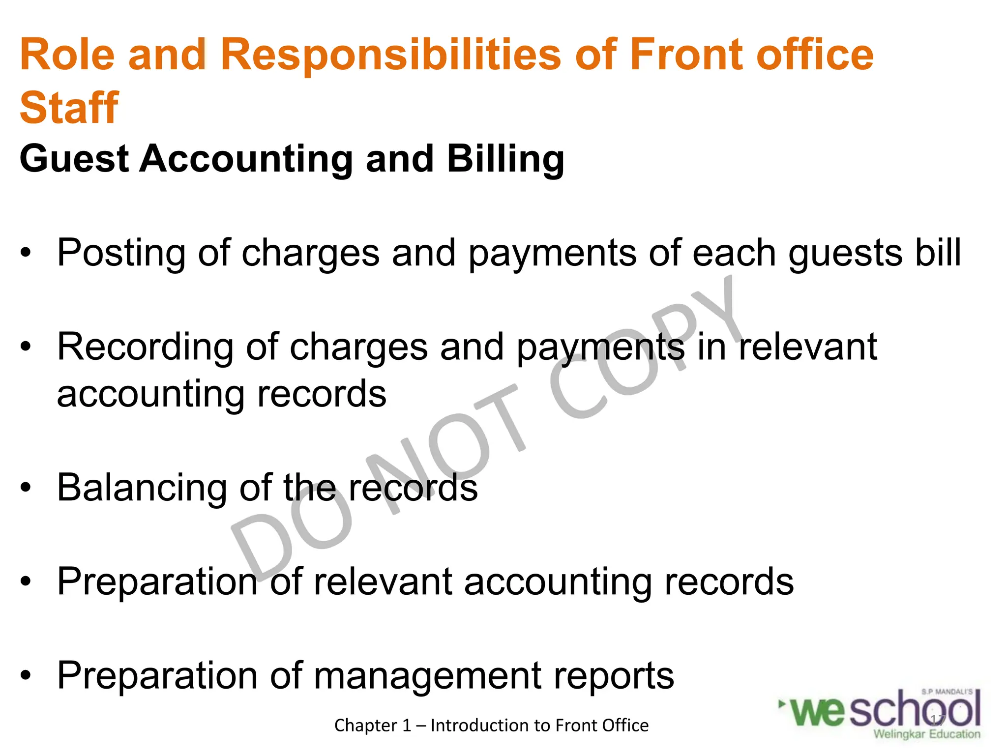 Role and Responsibilities of Front office
Staff
Guest Accounting and Billing
• Posting of charges and payments of each guests bill
• Recording of charges and payments in relevant
accounting records
• Balancing of the records
• Preparation of relevant accounting records
• Preparation of management reports
Chapter 1 – Introduction to Front Office 17
 