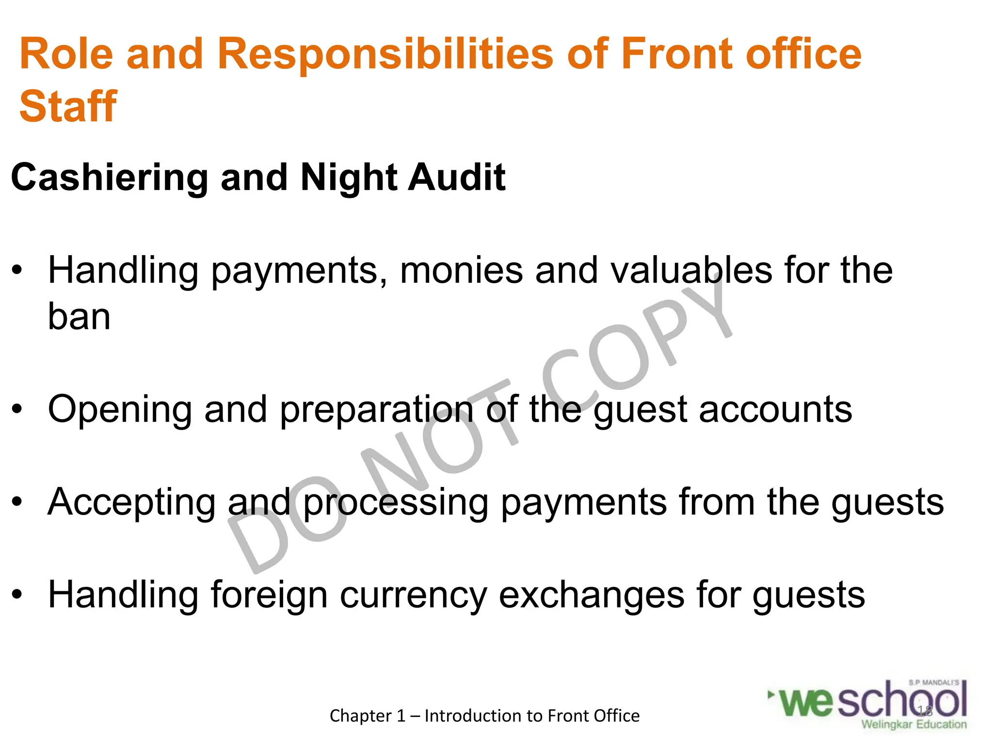 Role and Responsibilities of Front office
Staff
Cashiering and Night Audit
• Handling payments, monies and valuables for the
ban
• Opening and preparation of the guest accounts
• Accepting and processing payments from the guests
• Handling foreign currency exchanges for guests
Chapter 1 – Introduction to Front Office 18
 