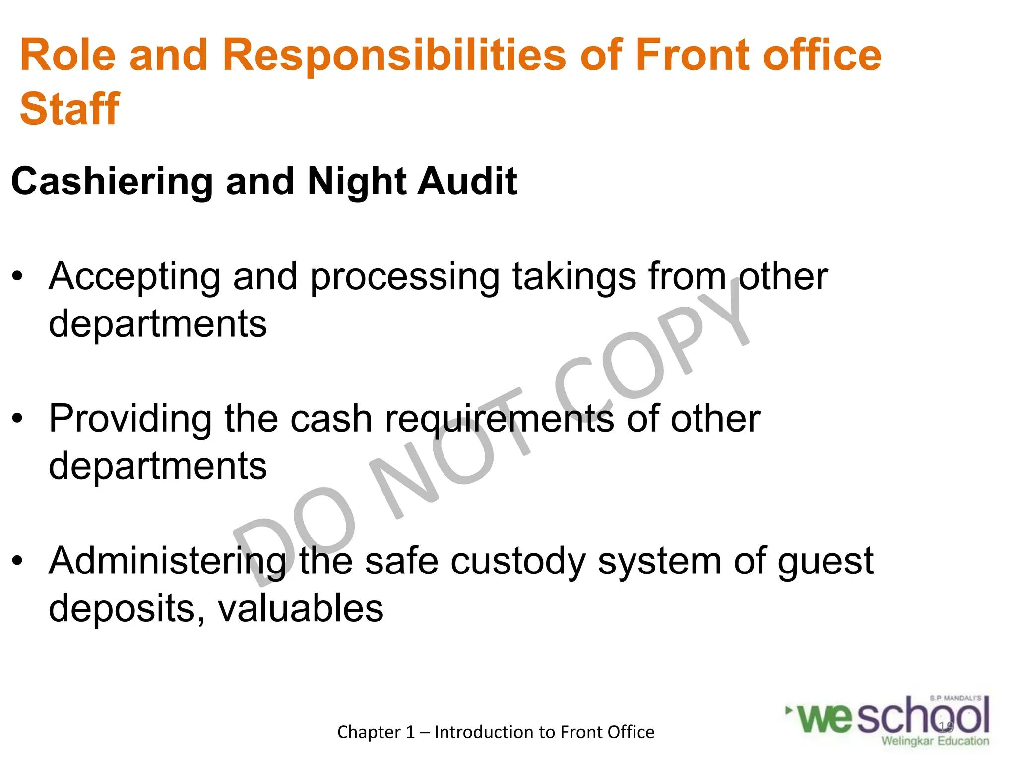 Role and Responsibilities of Front office
Staff
Cashiering and Night Audit
• Accepting and processing takings from other
departments
• Providing the cash requirements of other
departments
• Administering the safe custody system of guest
deposits, valuables
Chapter 1 – Introduction to Front Office 19
 