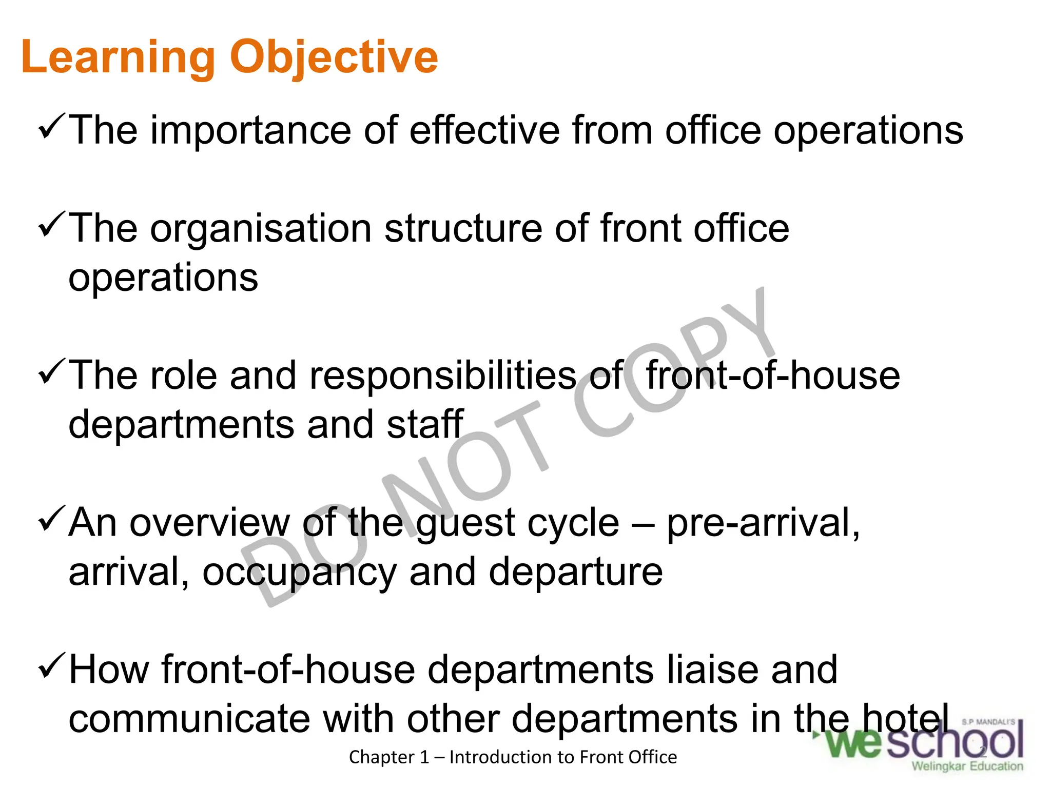 Learning Objective
The importance of effective from office operations
The organisation structure of front office
operations
The role and responsibilities of front-of-house
departments and staff
An overview of the guest cycle – pre-arrival,
arrival, occupancy and departure
How front-of-house departments liaise and
communicate with other departments in the hotel
Chapter 1 – Introduction to Front Office 2
 