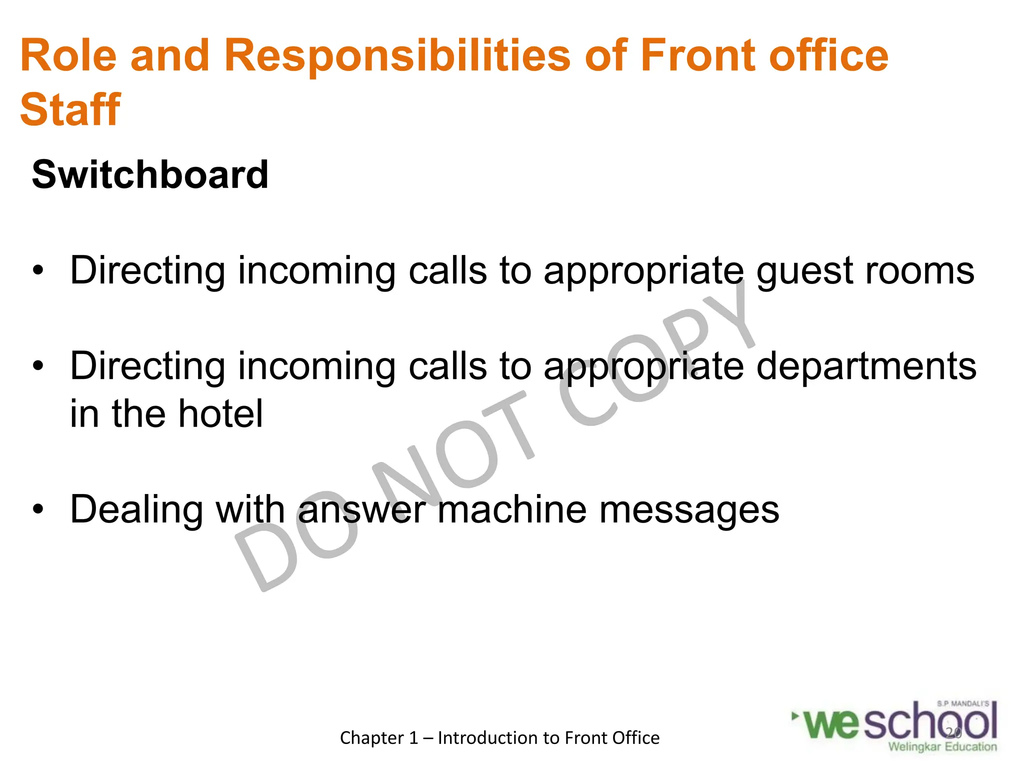 Role and Responsibilities of Front office
Staff
Switchboard
• Directing incoming calls to appropriate guest rooms
• Directing incoming calls to appropriate departments
in the hotel
• Dealing with answer machine messages
Chapter 1 – Introduction to Front Office 20
 