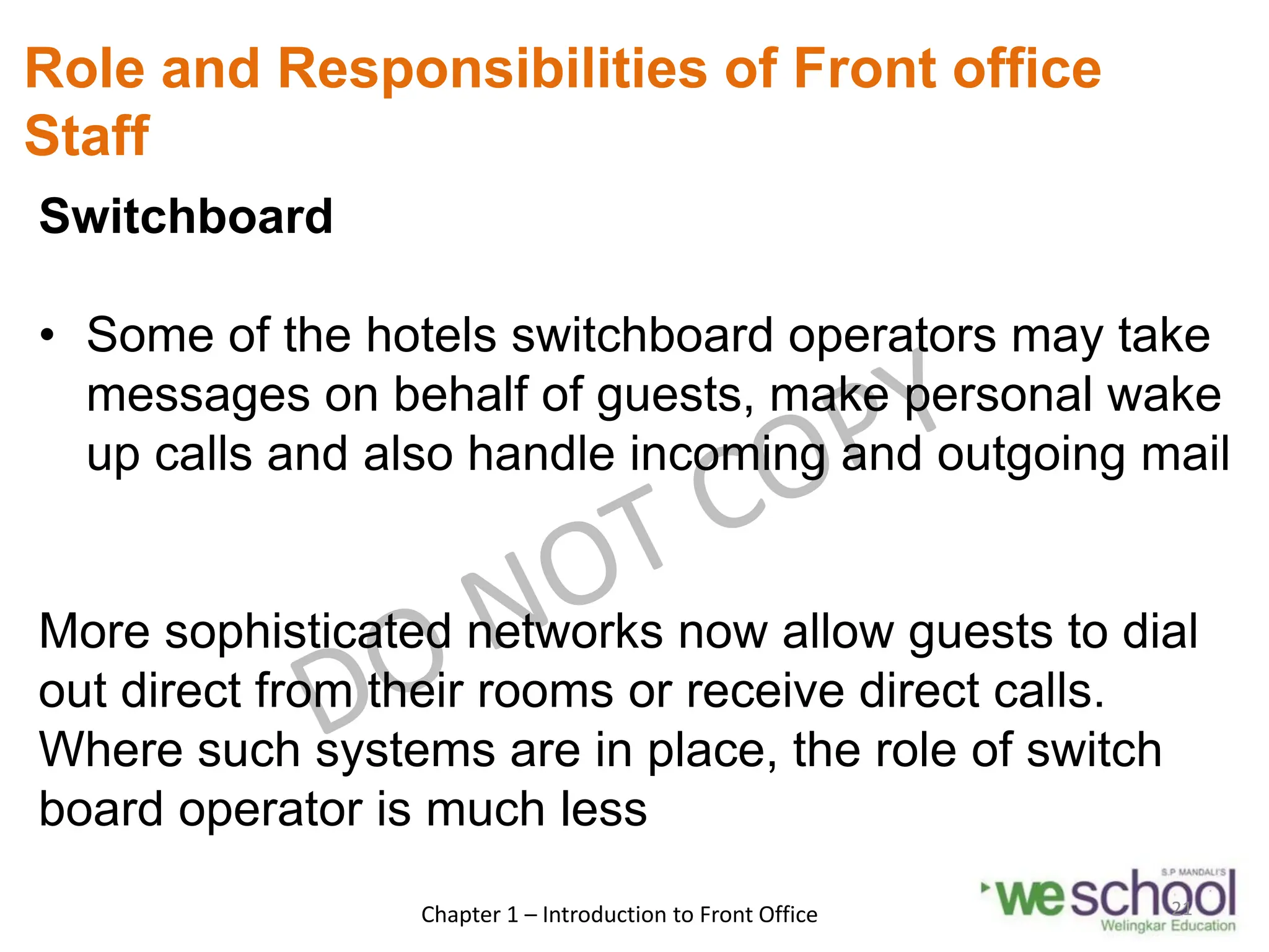 Role and Responsibilities of Front office
Staff
Switchboard
• Some of the hotels switchboard operators may take
messages on behalf of guests, make personal wake
up calls and also handle incoming and outgoing mail
More sophisticated networks now allow guests to dial
out direct from their rooms or receive direct calls.
Where such systems are in place, the role of switch
board operator is much less
Chapter 1 – Introduction to Front Office 21
 
