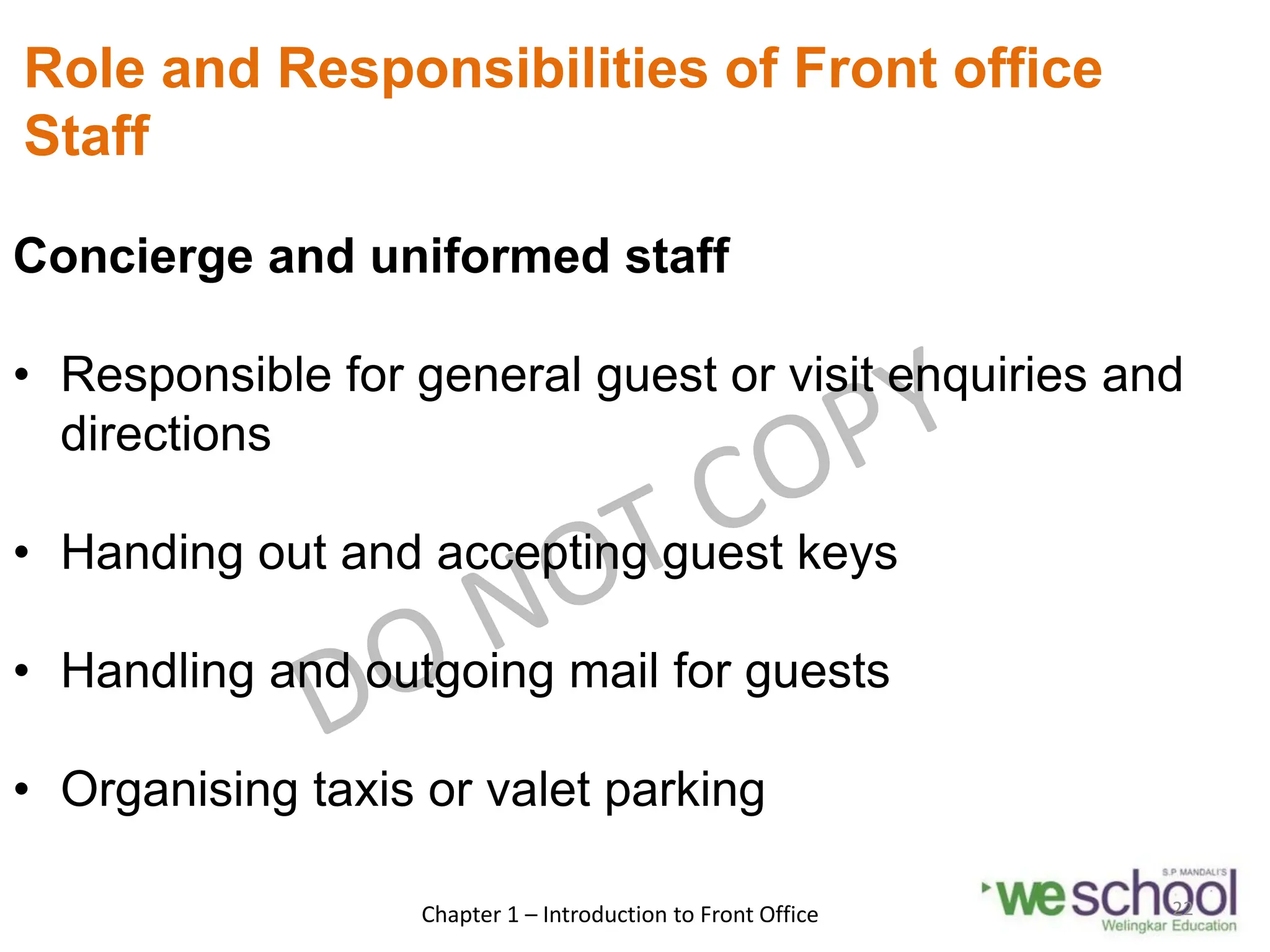 Role and Responsibilities of Front office
Staff
Concierge and uniformed staff
• Responsible for general guest or visit enquiries and
directions
• Handing out and accepting guest keys
• Handling and outgoing mail for guests
• Organising taxis or valet parking
Chapter 1 – Introduction to Front Office 22
 