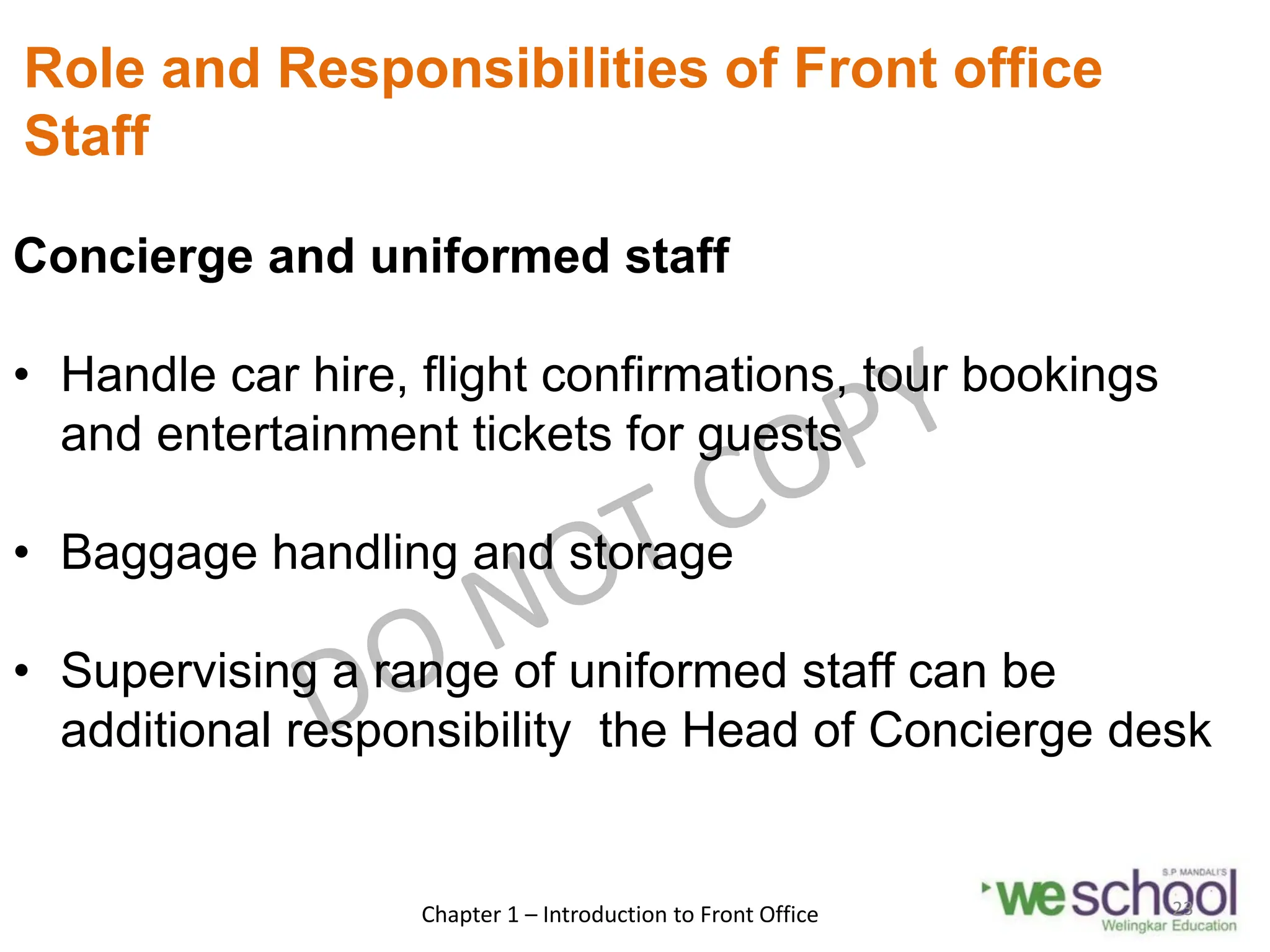 Role and Responsibilities of Front office
Staff
Concierge and uniformed staff
• Handle car hire, flight confirmations, tour bookings
and entertainment tickets for guests
• Baggage handling and storage
• Supervising a range of uniformed staff can be
additional responsibility the Head of Concierge desk
Chapter 1 – Introduction to Front Office 23
 