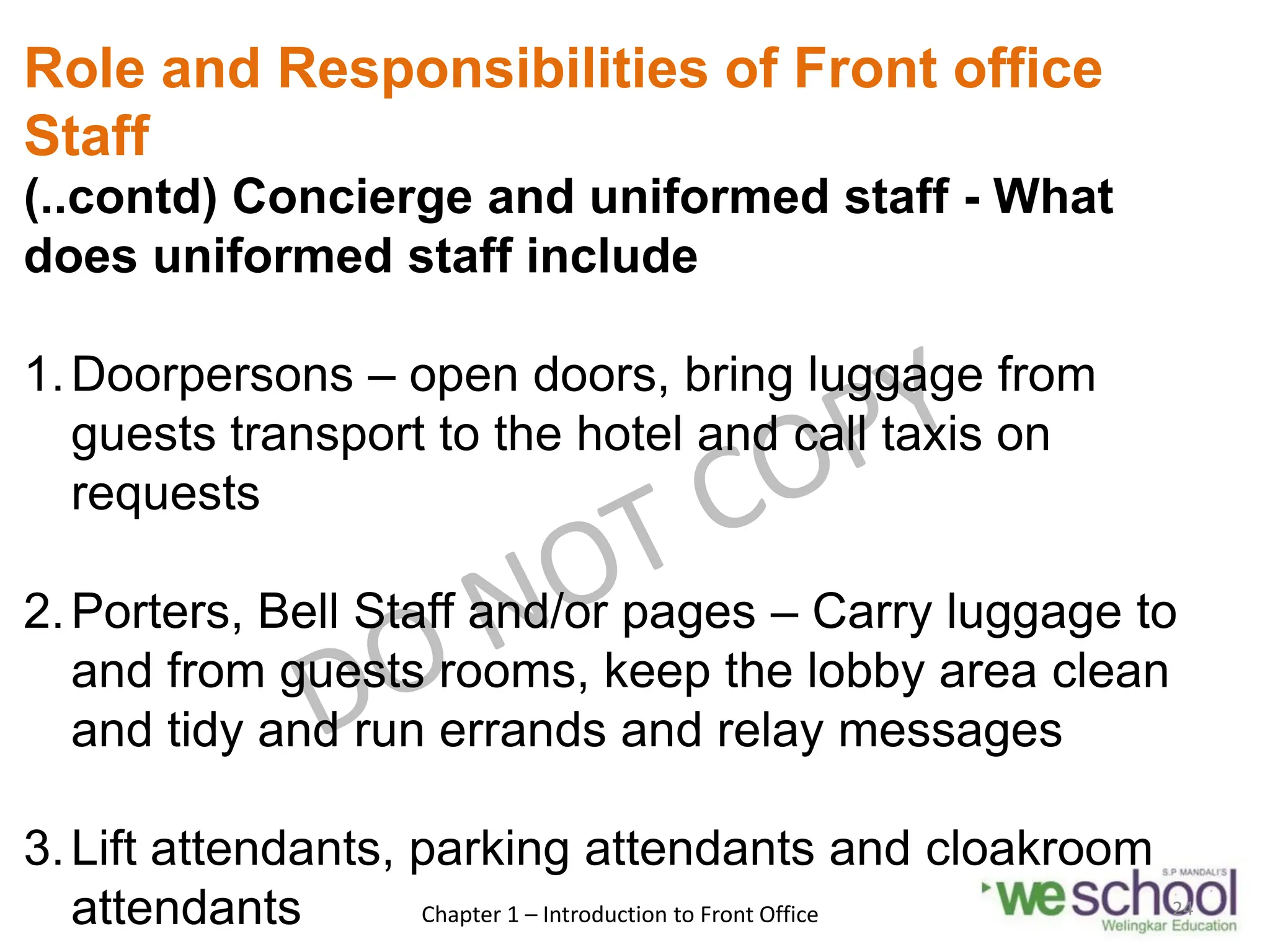 Role and Responsibilities of Front office
Staff
(..contd) Concierge and uniformed staff - What
does uniformed staff include
1.Doorpersons – open doors, bring luggage from
guests transport to the hotel and call taxis on
requests
2.Porters, Bell Staff and/or pages – Carry luggage to
and from guests rooms, keep the lobby area clean
and tidy and run errands and relay messages
3.Lift attendants, parking attendants and cloakroom
attendants Chapter 1 – Introduction to Front Office 24
 