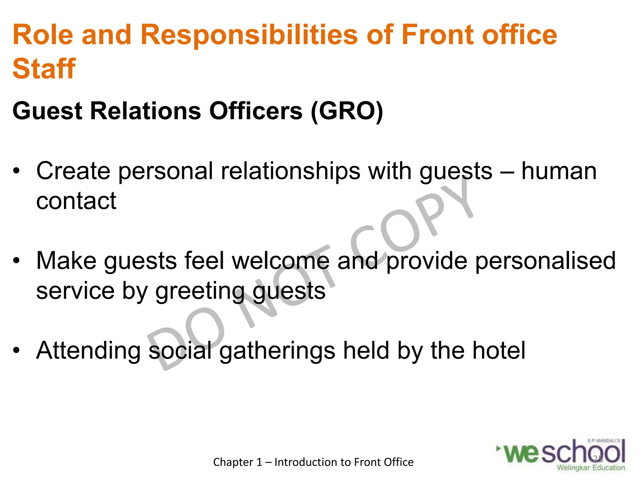 Role and Responsibilities of Front office
Staff
Guest Relations Officers (GRO)
• Create personal relationships with guests – human
contact
• Make guests feel welcome and provide personalised
service by greeting guests
• Attending social gatherings held by the hotel
Chapter 1 – Introduction to Front Office 25
 