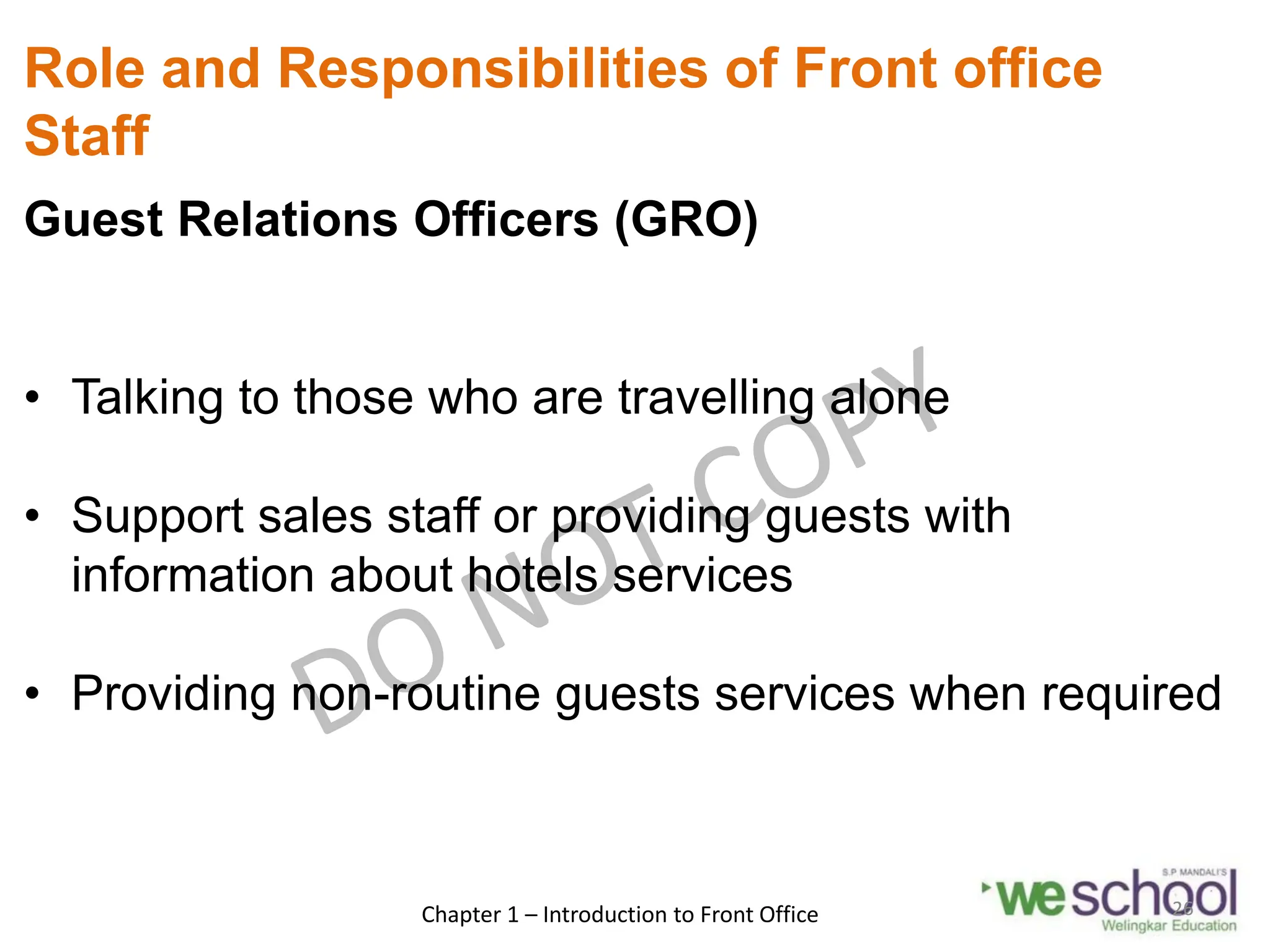 Role and Responsibilities of Front office
Staff
Guest Relations Officers (GRO)
• Talking to those who are travelling alone
• Support sales staff or providing guests with
information about hotels services
• Providing non-routine guests services when required
Chapter 1 – Introduction to Front Office 26
 