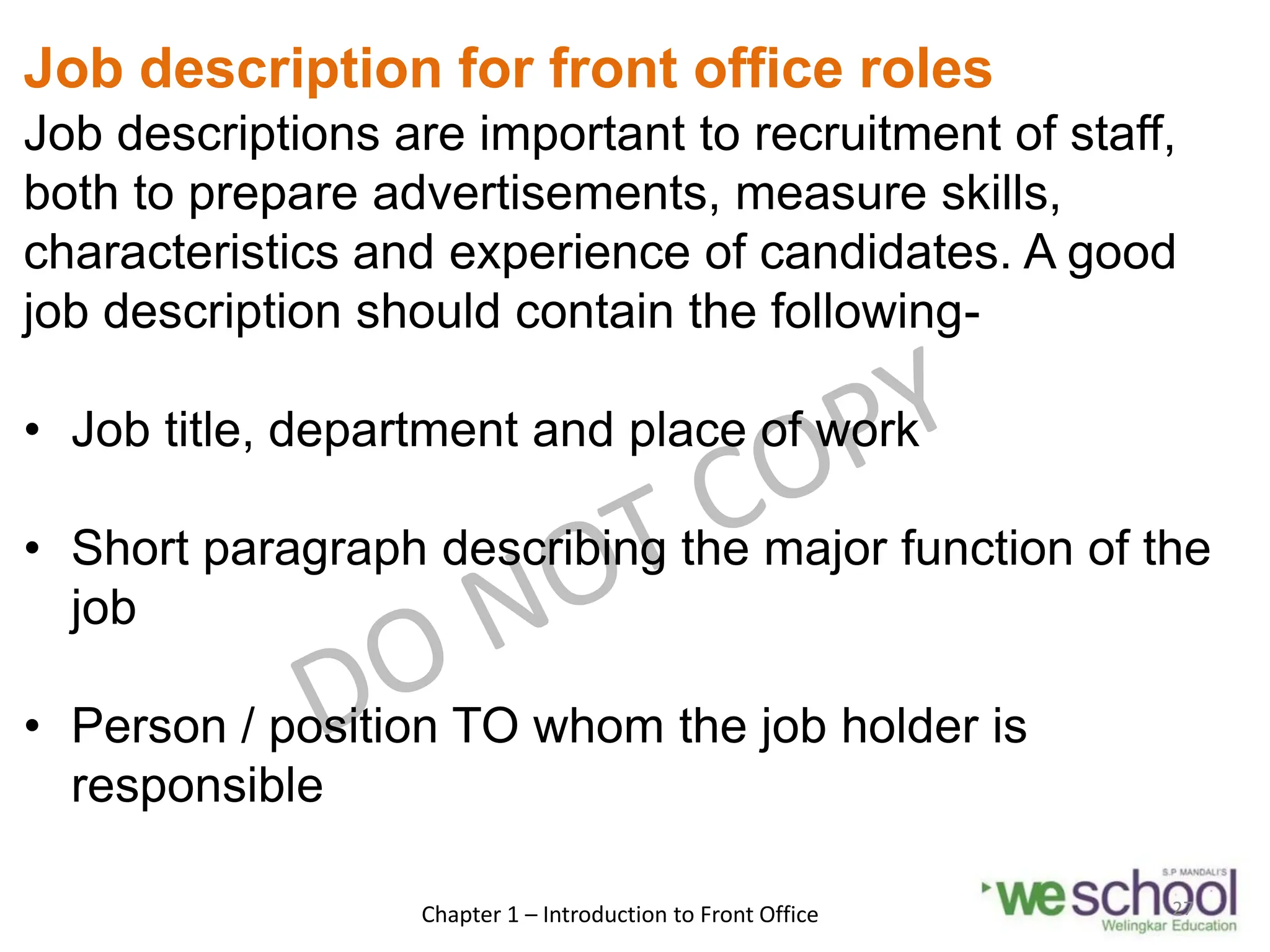 Job description for front office roles
Job descriptions are important to recruitment of staff,
both to prepare advertisements, measure skills,
characteristics and experience of candidates. A good
job description should contain the following-
• Job title, department and place of work
• Short paragraph describing the major function of the
job
• Person / position TO whom the job holder is
responsible
Chapter 1 – Introduction to Front Office 27
 