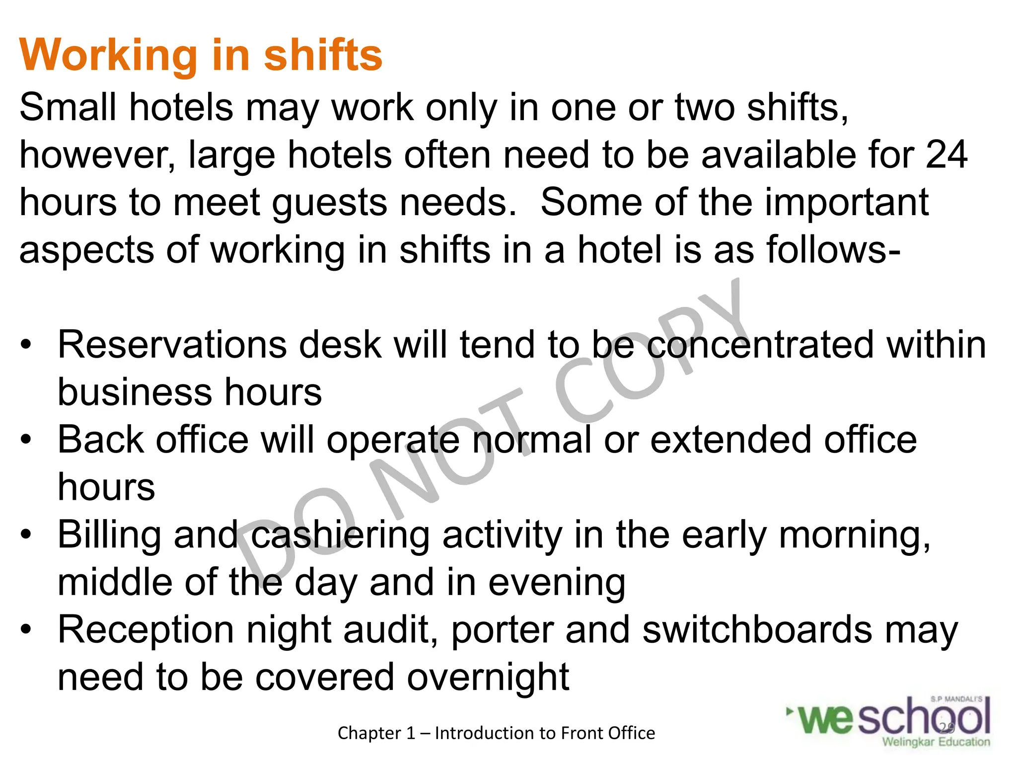 Working in shifts
Small hotels may work only in one or two shifts,
however, large hotels often need to be available for 24
hours to meet guests needs. Some of the important
aspects of working in shifts in a hotel is as follows-
• Reservations desk will tend to be concentrated within
business hours
• Back office will operate normal or extended office
hours
• Billing and cashiering activity in the early morning,
middle of the day and in evening
• Reception night audit, porter and switchboards may
need to be covered overnight
Chapter 1 – Introduction to Front Office 29
 