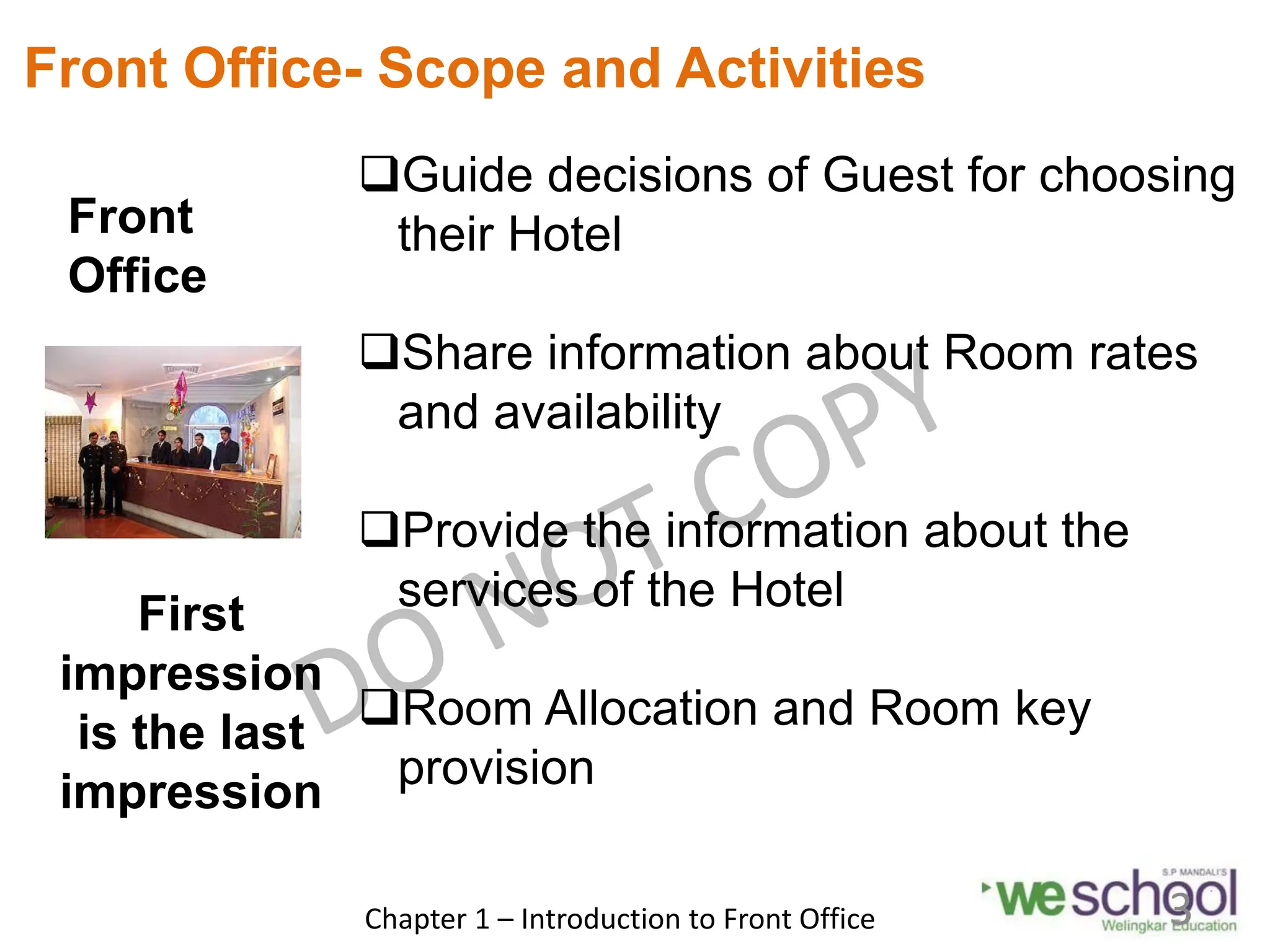 Front
Office
Front Office- Scope and Activities
Guide decisions of Guest for choosing
their Hotel
Share information about Room rates
and availability
Provide the information about the
services of the Hotel
Room Allocation and Room key
provision
First
impression
is the last
impression
Chapter 1 – Introduction to Front Office 3
 