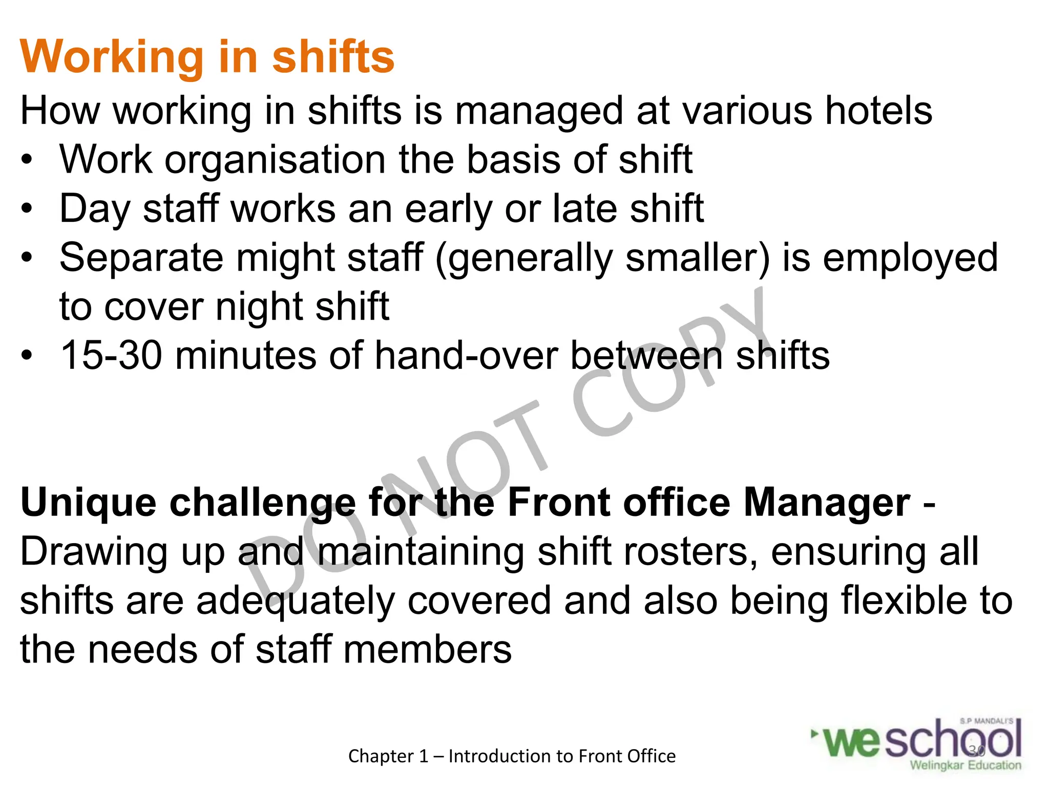 Working in shifts
How working in shifts is managed at various hotels
• Work organisation the basis of shift
• Day staff works an early or late shift
• Separate might staff (generally smaller) is employed
to cover night shift
• 15-30 minutes of hand-over between shifts
Unique challenge for the Front office Manager -
Drawing up and maintaining shift rosters, ensuring all
shifts are adequately covered and also being flexible to
the needs of staff members
Chapter 1 – Introduction to Front Office 30
 