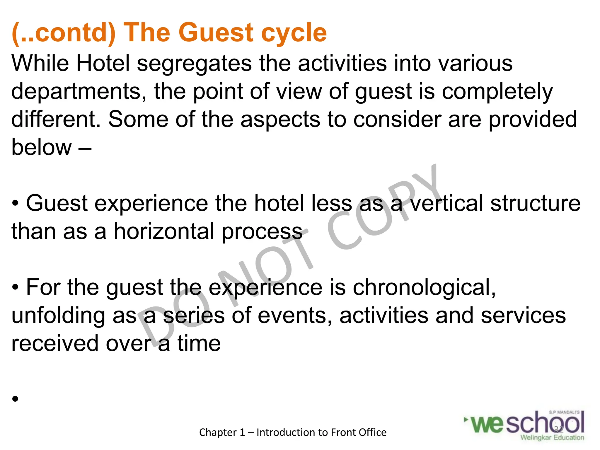 (..contd) The Guest cycle
While Hotel segregates the activities into various
departments, the point of view of guest is completely
different. Some of the aspects to consider are provided
below –
• Guest experience the hotel less as a vertical structure
than as a horizontal process
• For the guest the experience is chronological,
unfolding as a series of events, activities and services
received over a time
•
Chapter 1 – Introduction to Front Office 32
 