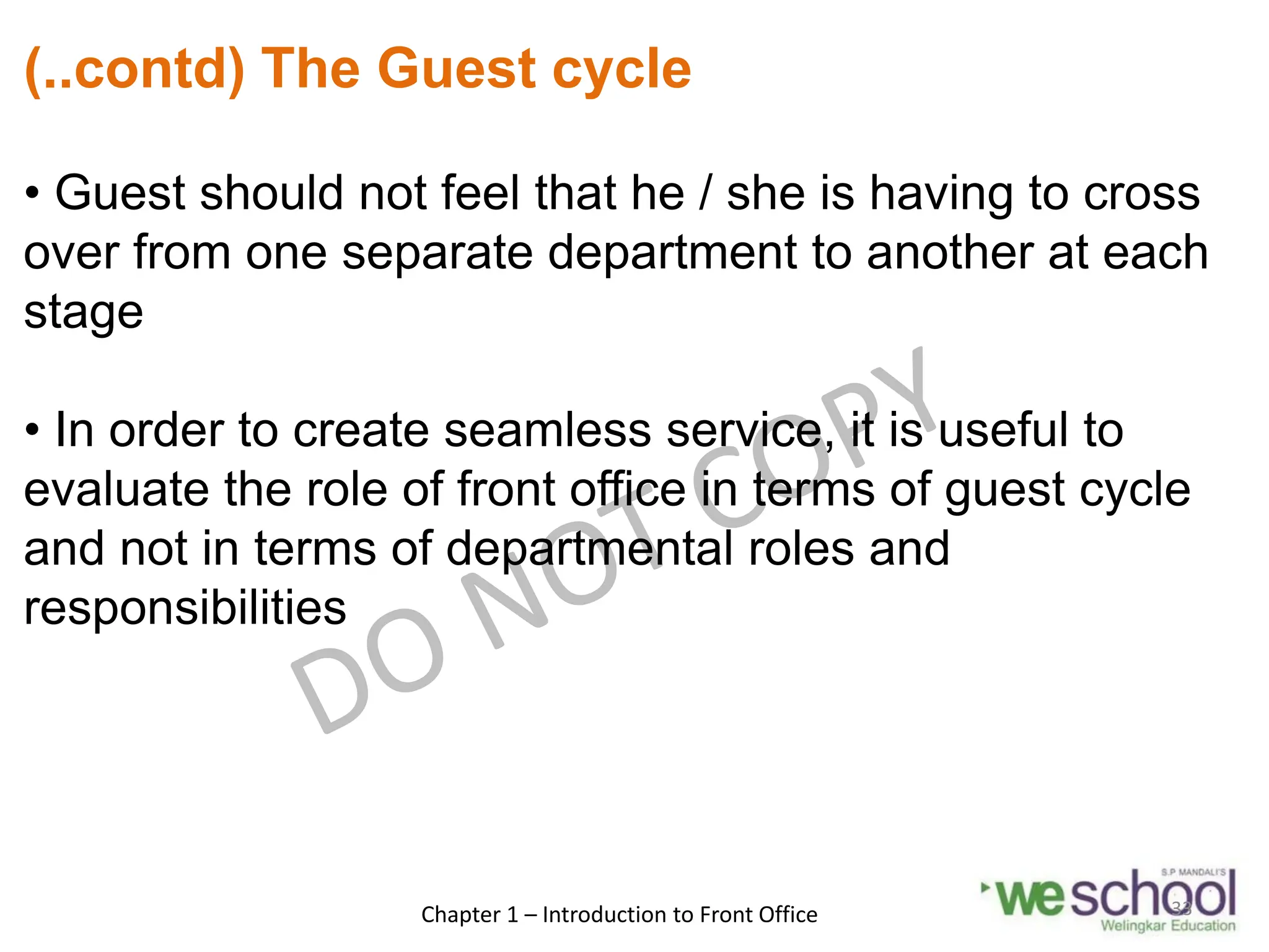 (..contd) The Guest cycle
• Guest should not feel that he / she is having to cross
over from one separate department to another at each
stage
• In order to create seamless service, it is useful to
evaluate the role of front office in terms of guest cycle
and not in terms of departmental roles and
responsibilities
Chapter 1 – Introduction to Front Office 33
 
