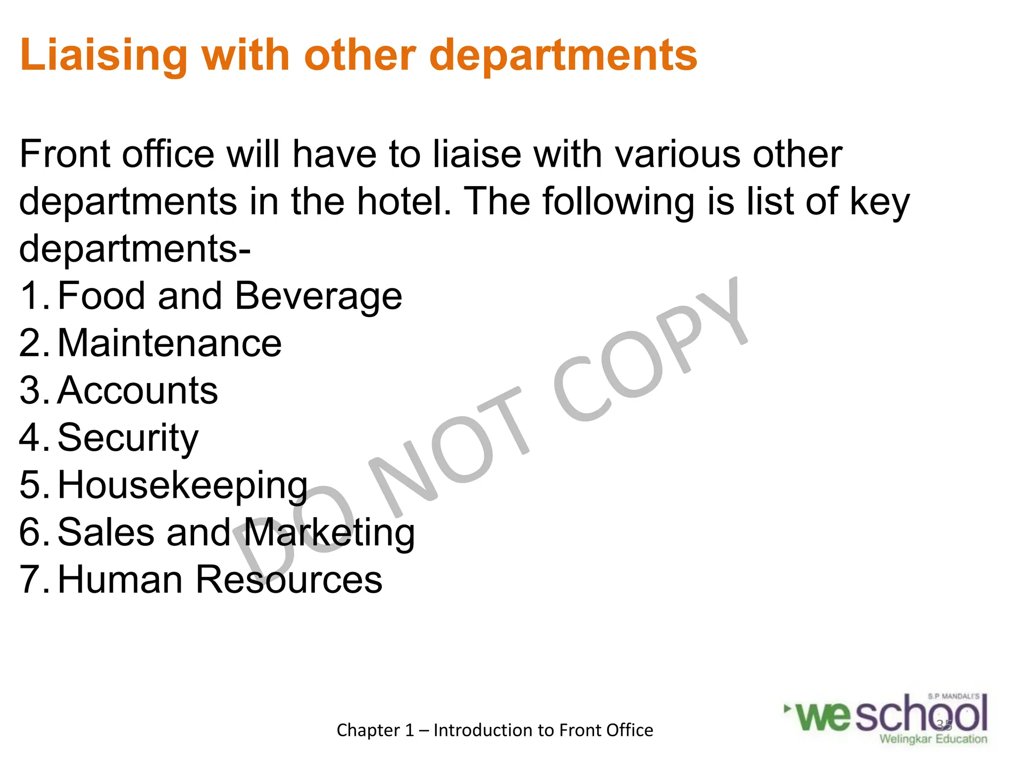 Liaising with other departments
Front office will have to liaise with various other
departments in the hotel. The following is list of key
departments-
1.Food and Beverage
2.Maintenance
3.Accounts
4.Security
5.Housekeeping
6.Sales and Marketing
7.Human Resources
Chapter 1 – Introduction to Front Office 35
 
