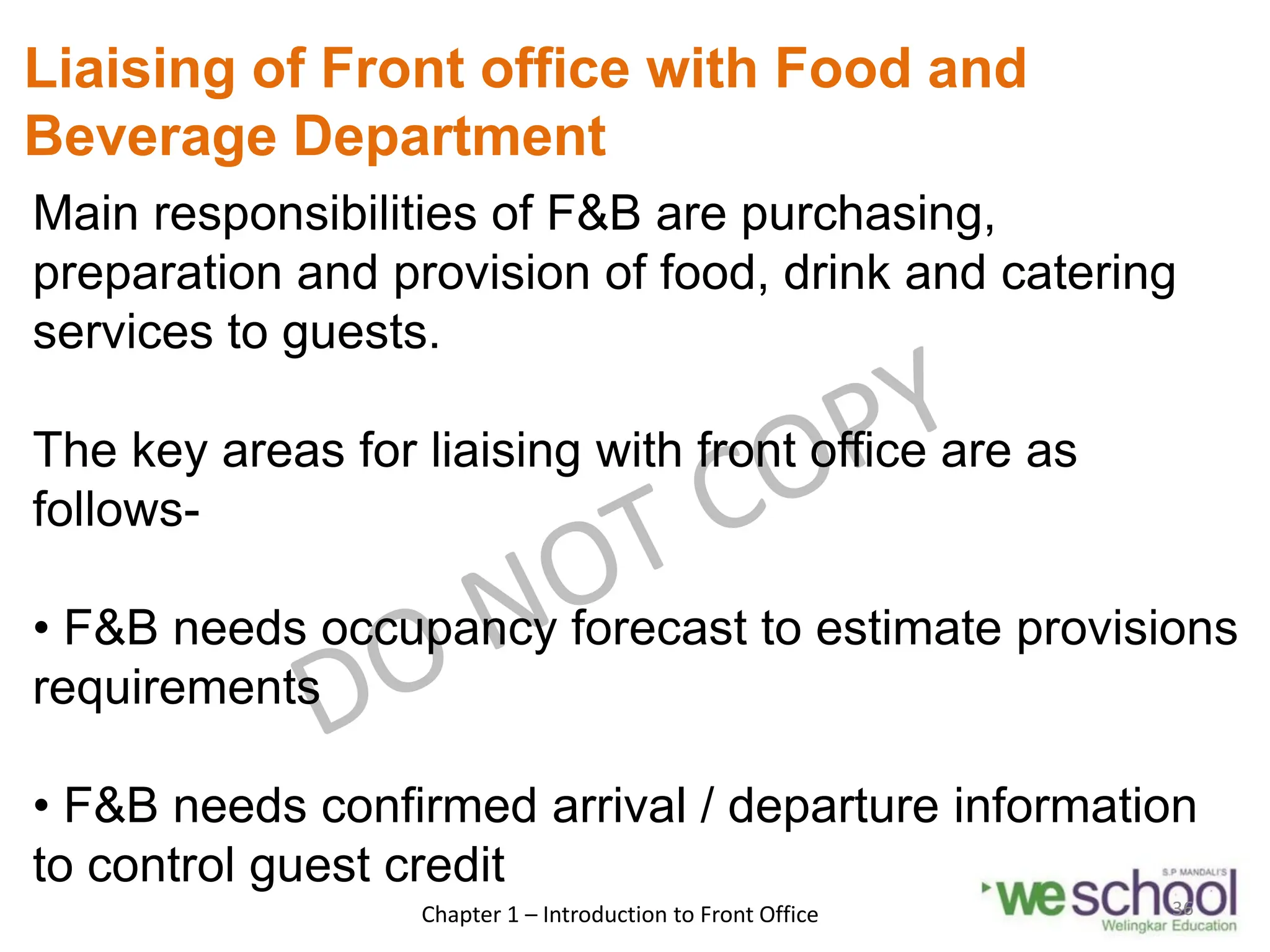 Liaising of Front office with Food and
Beverage Department
Main responsibilities of F&B are purchasing,
preparation and provision of food, drink and catering
services to guests.
The key areas for liaising with front office are as
follows-
• F&B needs occupancy forecast to estimate provisions
requirements
• F&B needs confirmed arrival / departure information
to control guest credit
Chapter 1 – Introduction to Front Office 36
 