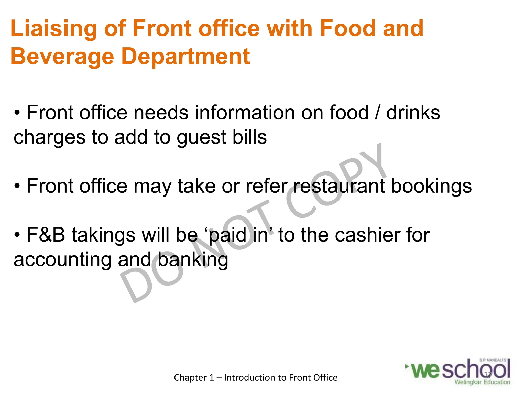 Liaising of Front office with Food and
Beverage Department
• Front office needs information on food / drinks
charges to add to guest bills
• Front office may take or refer restaurant bookings
• F&B takings will be ‘paid in’ to the cashier for
accounting and banking
Chapter 1 – Introduction to Front Office 37
 