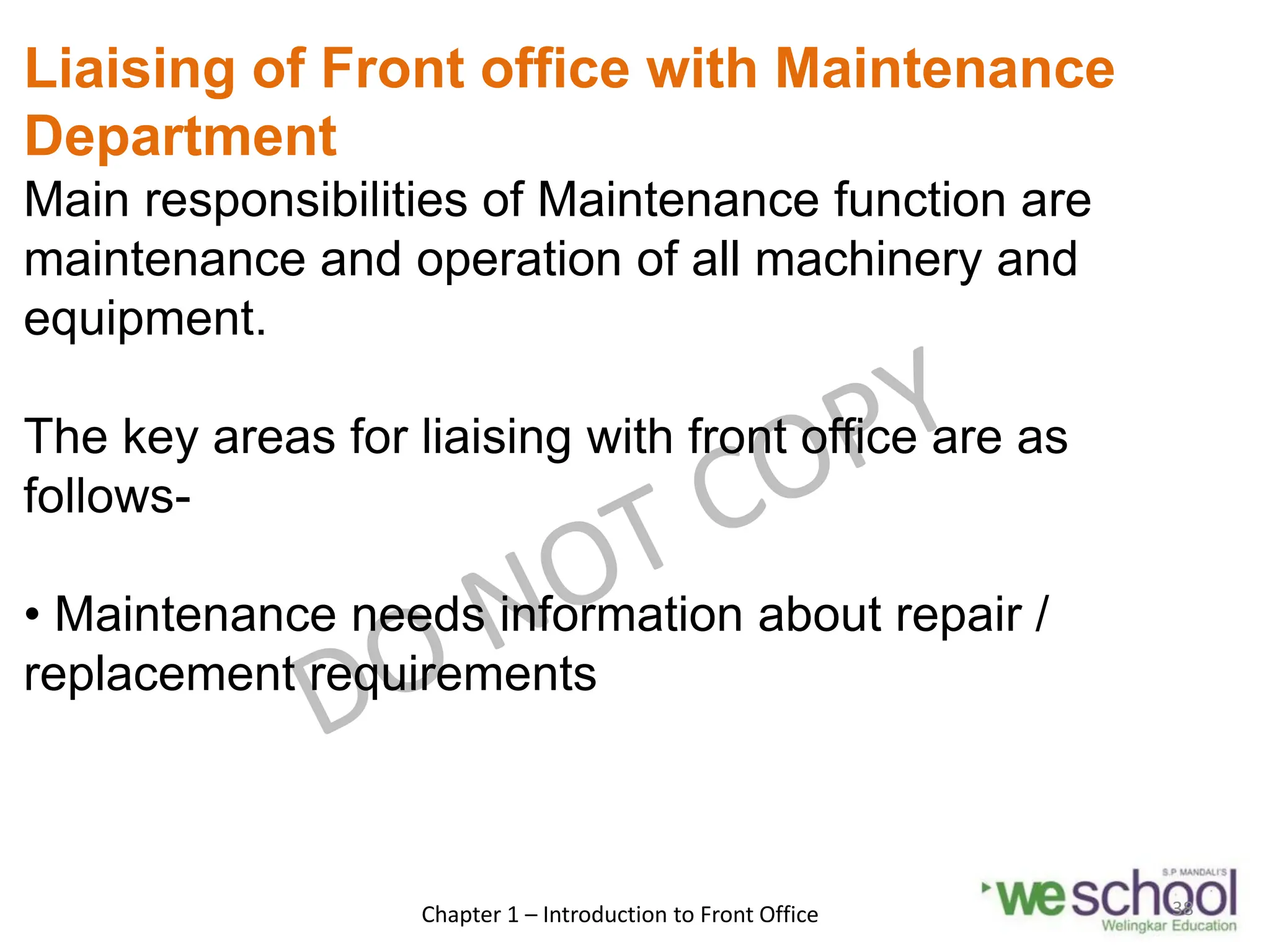 Liaising of Front office with Maintenance
Department
Main responsibilities of Maintenance function are
maintenance and operation of all machinery and
equipment.
The key areas for liaising with front office are as
follows-
• Maintenance needs information about repair /
replacement requirements
Chapter 1 – Introduction to Front Office 38
 