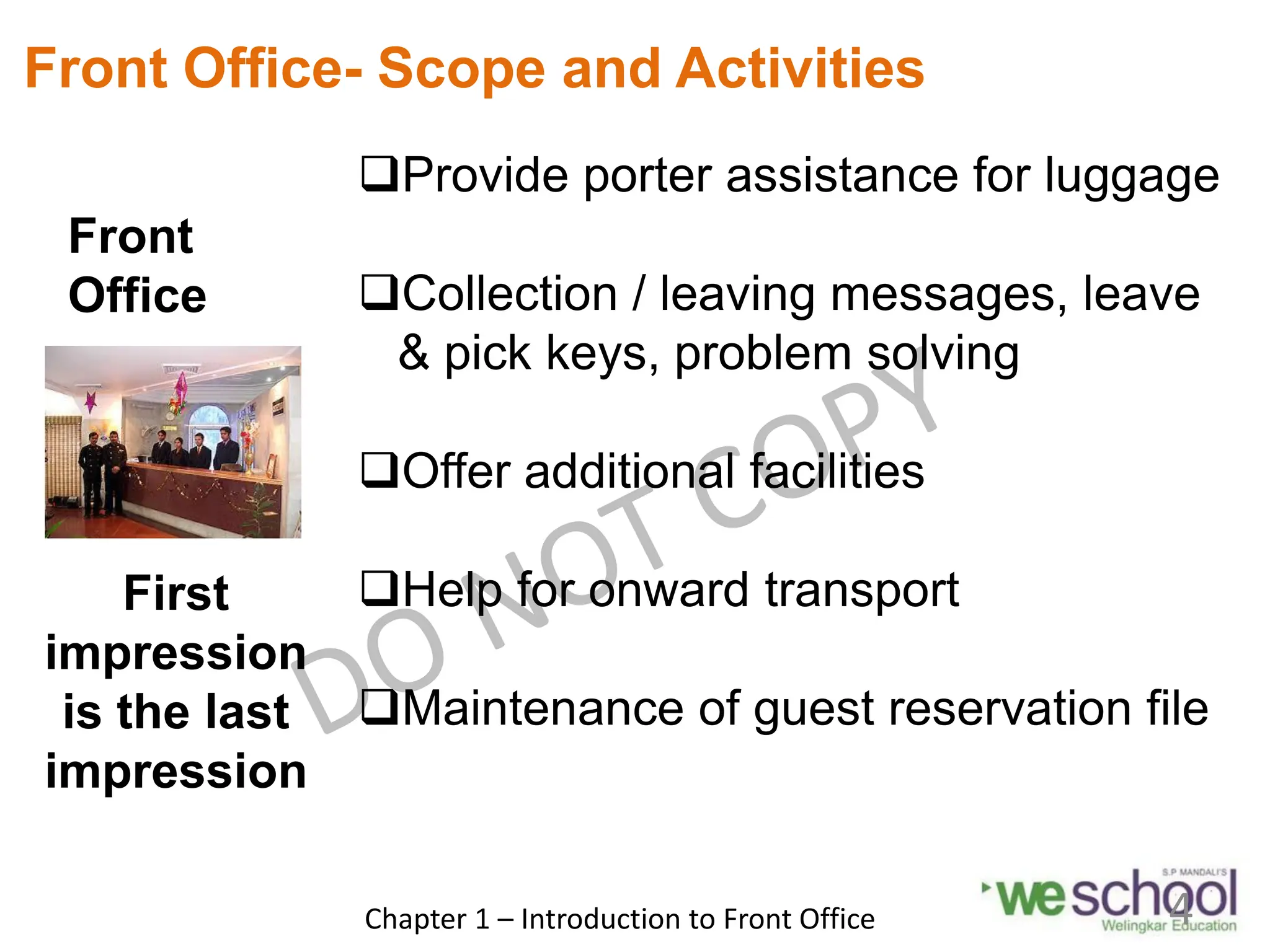 Front
Office
Front Office- Scope and Activities
Provide porter assistance for luggage
Collection / leaving messages, leave
& pick keys, problem solving
Offer additional facilities
Help for onward transport
Maintenance of guest reservation file
First
impression
is the last
impression
Chapter 1 – Introduction to Front Office 4
 