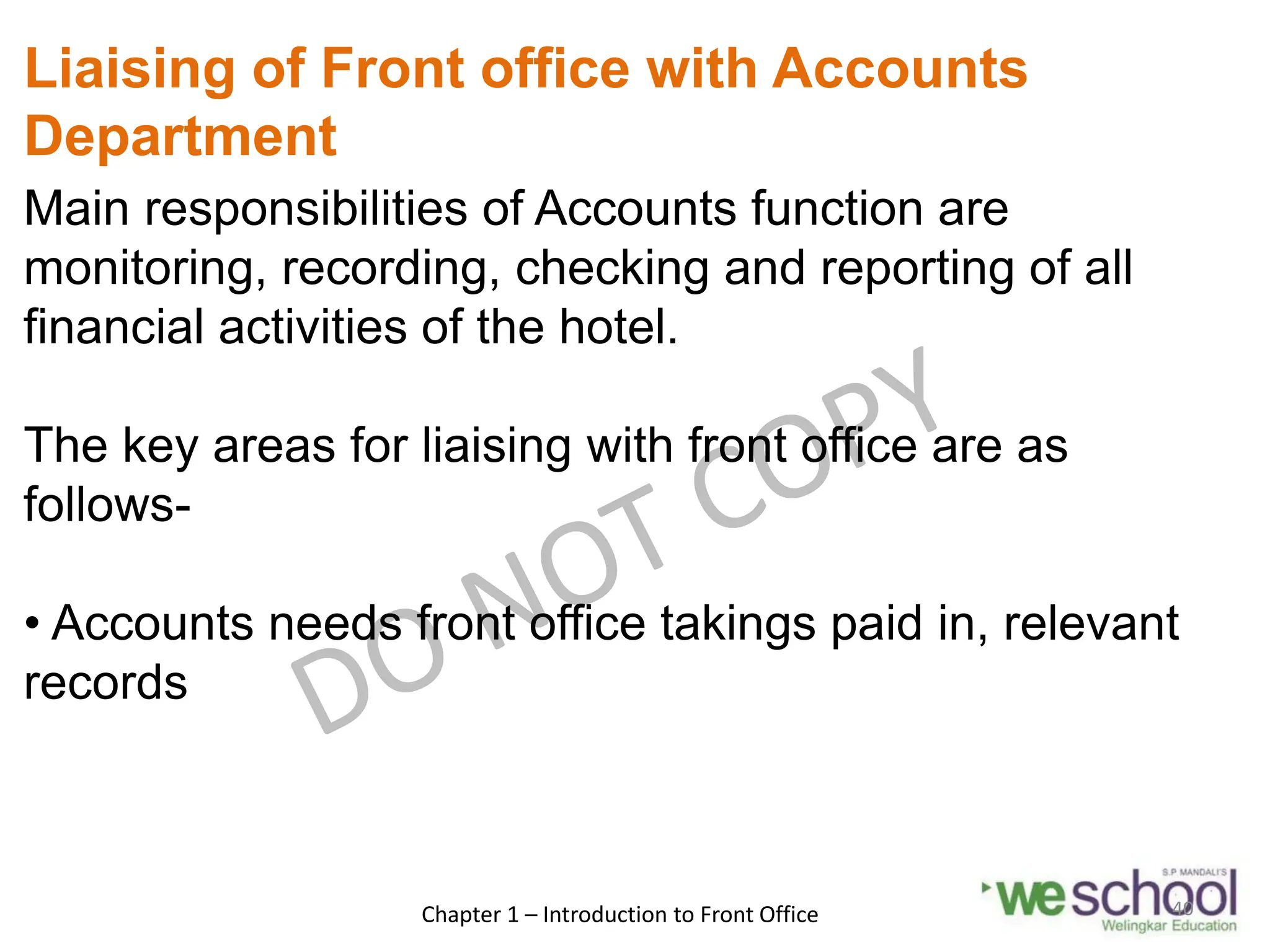Liaising of Front office with Accounts
Department
Main responsibilities of Accounts function are
monitoring, recording, checking and reporting of all
financial activities of the hotel.
The key areas for liaising with front office are as
follows-
• Accounts needs front office takings paid in, relevant
records
Chapter 1 – Introduction to Front Office 40
 