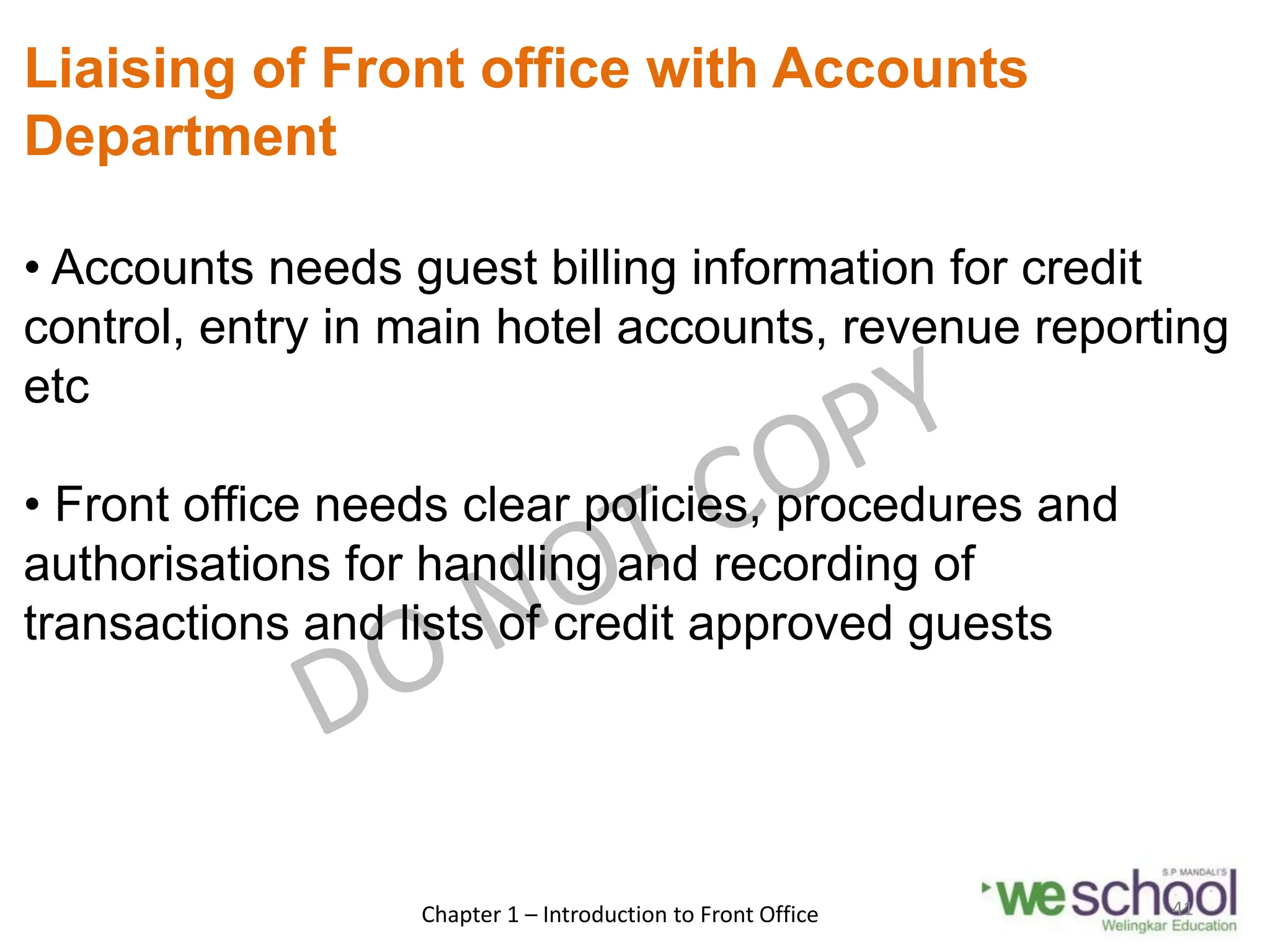 Liaising of Front office with Accounts
Department
• Accounts needs guest billing information for credit
control, entry in main hotel accounts, revenue reporting
etc
• Front office needs clear policies, procedures and
authorisations for handling and recording of
transactions and lists of credit approved guests
Chapter 1 – Introduction to Front Office 41
 