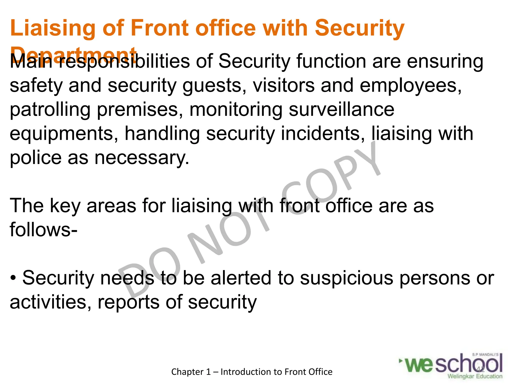 Liaising of Front office with Security
Department
Main responsibilities of Security function are ensuring
safety and security guests, visitors and employees,
patrolling premises, monitoring surveillance
equipments, handling security incidents, liaising with
police as necessary.
The key areas for liaising with front office are as
follows-
• Security needs to be alerted to suspicious persons or
activities, reports of security
Chapter 1 – Introduction to Front Office 42
 