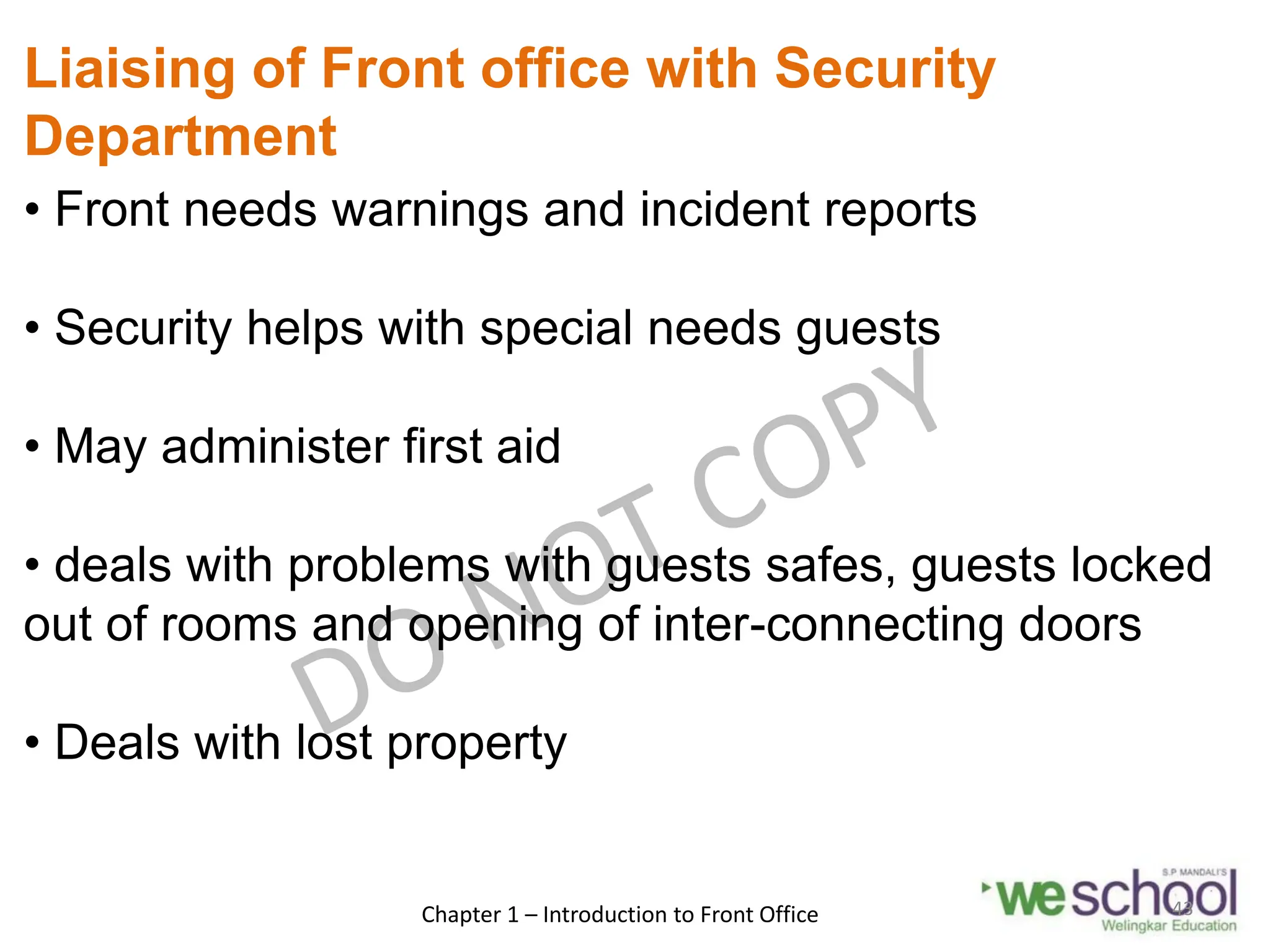 Liaising of Front office with Security
Department
• Front needs warnings and incident reports
• Security helps with special needs guests
• May administer first aid
• deals with problems with guests safes, guests locked
out of rooms and opening of inter-connecting doors
• Deals with lost property
Chapter 1 – Introduction to Front Office 43
 