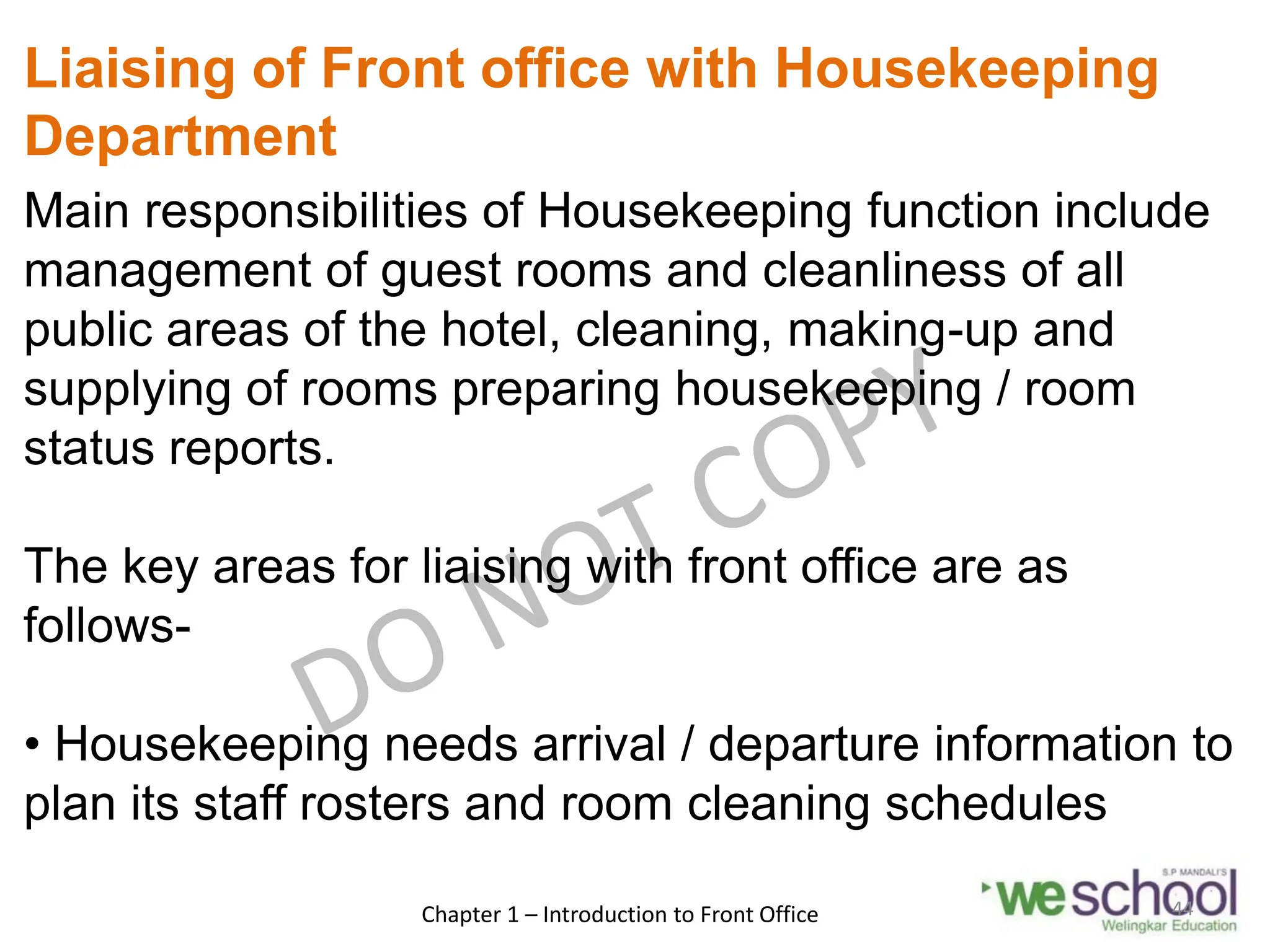 Liaising of Front office with Housekeeping
Department
Main responsibilities of Housekeeping function include
management of guest rooms and cleanliness of all
public areas of the hotel, cleaning, making-up and
supplying of rooms preparing housekeeping / room
status reports.
The key areas for liaising with front office are as
follows-
• Housekeeping needs arrival / departure information to
plan its staff rosters and room cleaning schedules
Chapter 1 – Introduction to Front Office 44
 