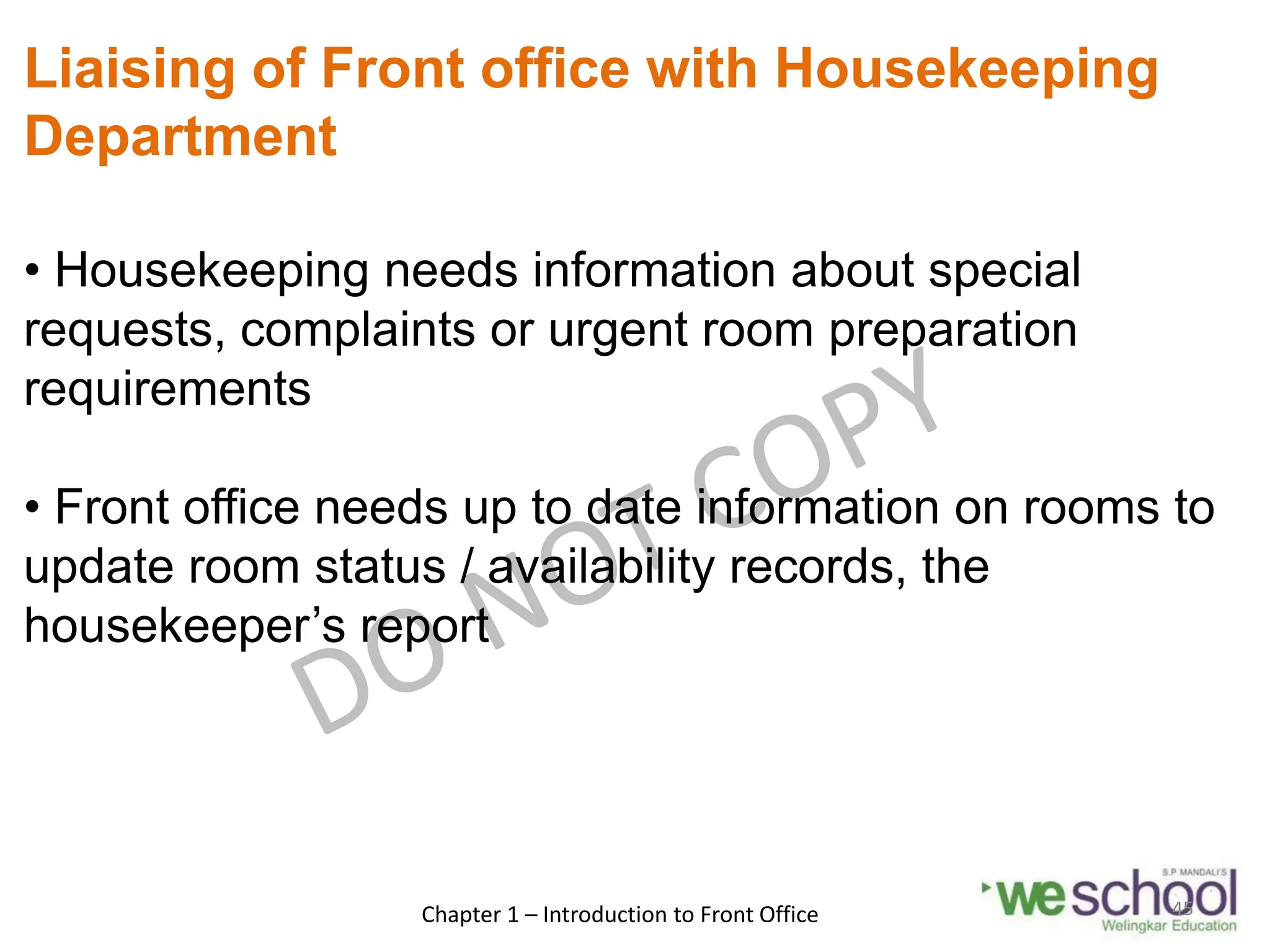 Liaising of Front office with Housekeeping
Department
• Housekeeping needs information about special
requests, complaints or urgent room preparation
requirements
• Front office needs up to date information on rooms to
update room status / availability records, the
housekeeper’s report
Chapter 1 – Introduction to Front Office 45
 