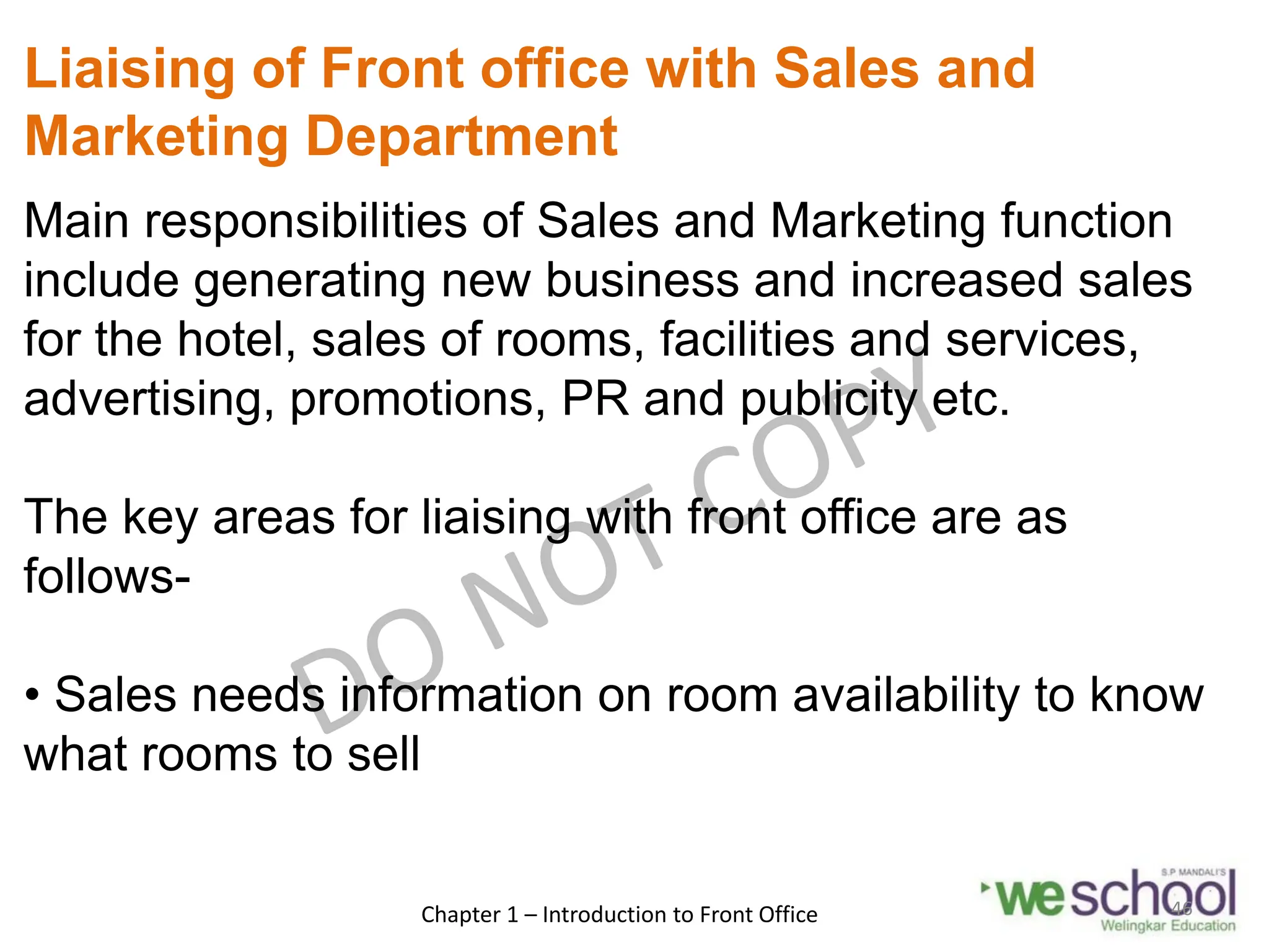 Liaising of Front office with Sales and
Marketing Department
Main responsibilities of Sales and Marketing function
include generating new business and increased sales
for the hotel, sales of rooms, facilities and services,
advertising, promotions, PR and publicity etc.
The key areas for liaising with front office are as
follows-
• Sales needs information on room availability to know
what rooms to sell
Chapter 1 – Introduction to Front Office 46
 